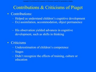 Contributions & Criticisms of Piaget Contributions: Helped us understand children’s cognitive development  Ex) assimilation, accommodation, object permanence His observation yielded advances in cognitive development, such as shifts in thinking   Criticisms Underestimation of children’s competence Stages Didn’t recognize the effects of training, culture or education  