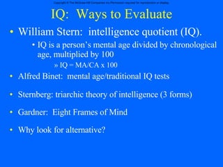 IQ:  Ways to Evaluate William Stern:  intelligence quotient (IQ). IQ is a person’s mental age divided by chronological age, multiplied by 100 IQ = MA/CA x 100 Alfred Binet:  mental age/traditional IQ tests Sternberg: triarchic theory of intelligence (3 forms) Gardner:  Eight Frames of Mind Why look for alternative? 