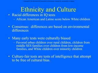 Ethnicity and Culture Racial differences in IQ tests African American and Latino score below White children Consensus:  differences are based on environmental differences Many early tests were culturally biased Favored urban children over rural children, children from  middle SES families over children from low-income families, and White children over minority children Culture-fair tests are tests of intelligence that attempt to be free of cultural bias. 