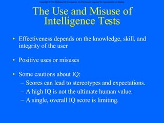 The Use and Misuse of Intelligence Tests Effectiveness depends on the knowledge, skill, and integrity of the user Positive uses or misuses Some cautions about IQ: Scores can lead to stereotypes and expectations. A high IQ is not the ultimate human value. A single, overall IQ score is limiting. 
