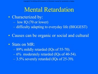 Mental Retardation Characterized by:  low IQ (70 or lower) difficulty adapting to everyday life (BIGGEST) Causes can be organic or social and cultural  Stats on MR: 89% mildly retarded (IQs of 55-70). 6%  moderately retarded (IQs of 40-54). 3.5% severely retarded (IQs of 25-39). 