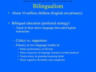 Bilingualism About 10 million children (English not primary) Bilingual education (preferred strategy) Teach in their native language then add English instruction Critics vs. supporters Fluency in two language results in: Better performance on IQ tests More conscious of language structure (written/spoken) Notice errors in grammar/meaning better More cognitive flexibility and complexity 