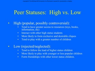 Peer Statuses:  High vs. Low High (popular, possibly controversial): Tend to have greater access to resources (toys, books, information, etc) Interact with other high status students More likely to form exclusive and desirable cliques  Tend to play with a greater number of children Low (rejected/neglected): Tend to follow the lead of higher status children More likely to play with younger or less popular children Form friendships with other lower status children. 