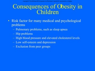 Consequences of Obesity in Children Risk factor for many medical and psychological problems Pulmonary problems, such as sleep apnea Hip problems High blood pressure and elevated cholesterol levels Low self-esteem and depression  Exclusion from peer groups 