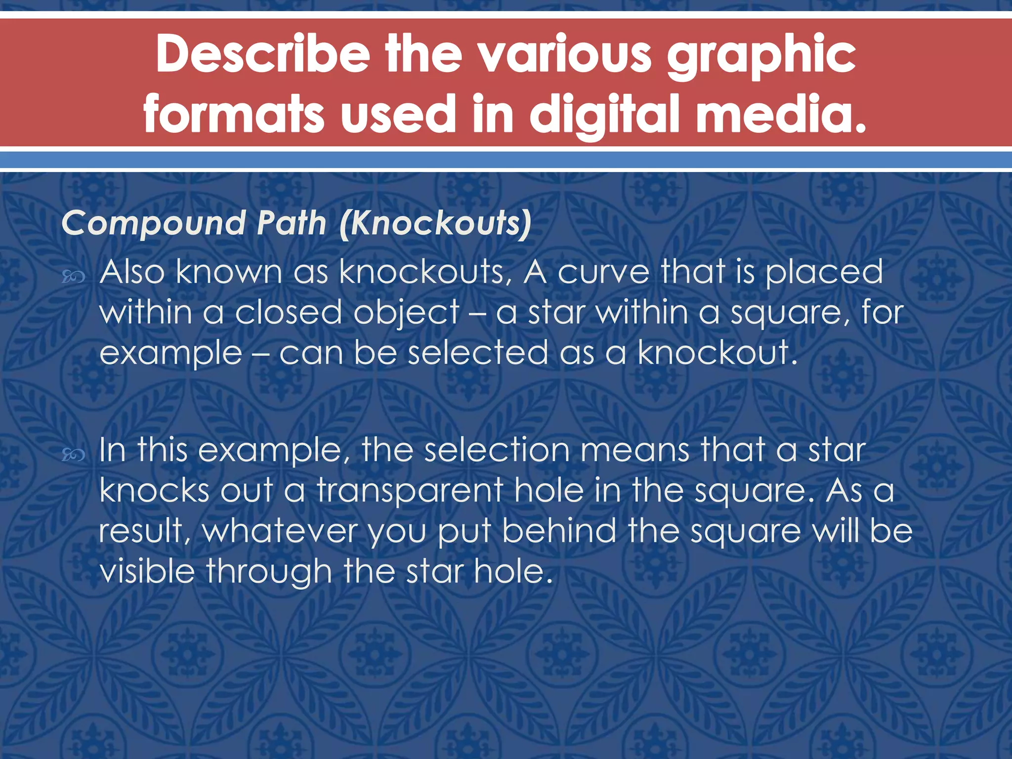 Compound Path (Knockouts)
 Also known as knockouts, A curve that is placed
within a closed object – a star within a square, for
example – can be selected as a knockout.
 In this example, the selection means that a star
knocks out a transparent hole in the square. As a
result, whatever you put behind the square will be
visible through the star hole.
 