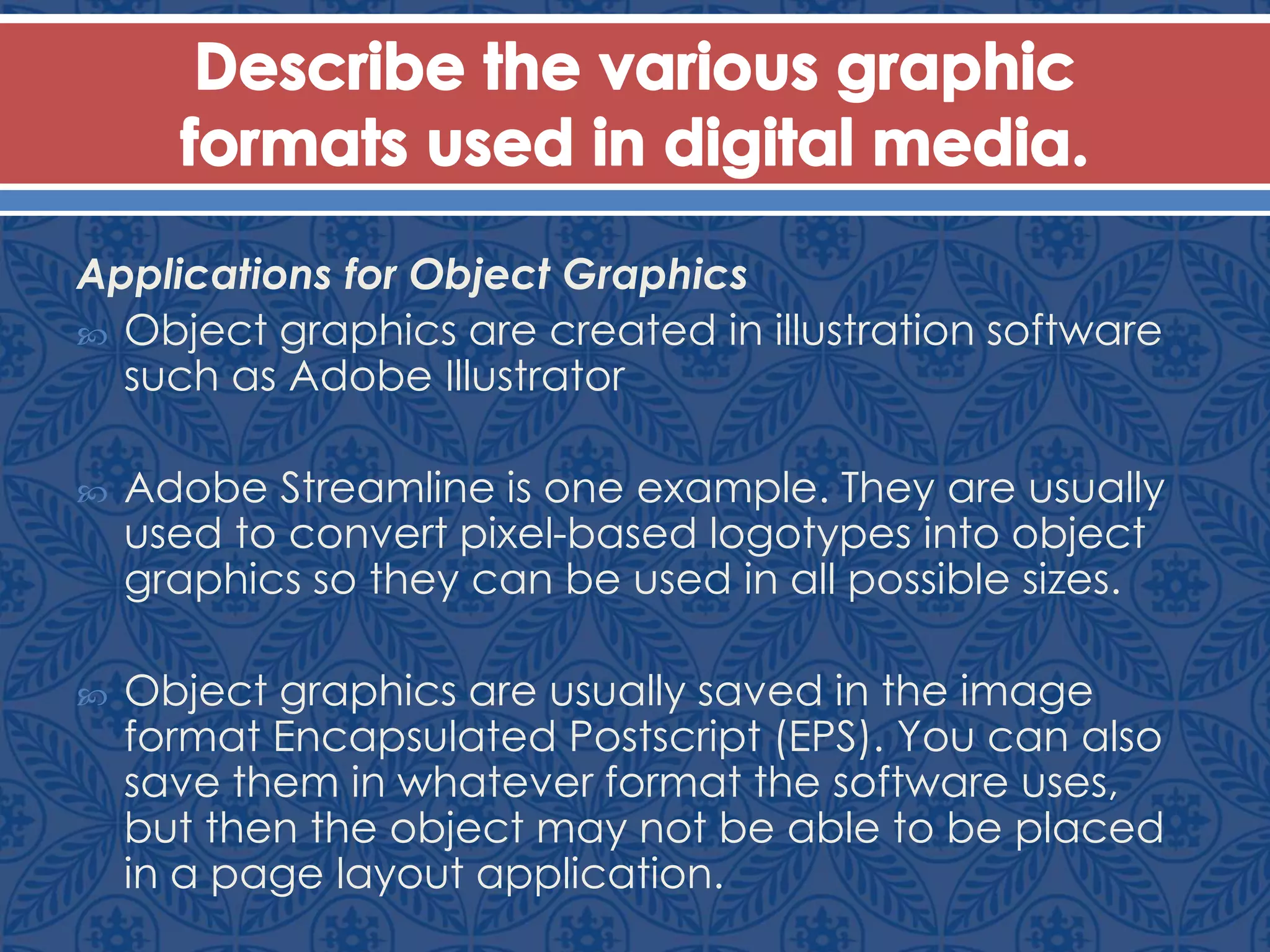 Applications for Object Graphics
 Object graphics are created in illustration software
such as Adobe Illustrator
 Adobe Streamline is one example. They are usually
used to convert pixel-based logotypes into object
graphics so they can be used in all possible sizes.
 Object graphics are usually saved in the image
format Encapsulated Postscript (EPS). You can also
save them in whatever format the software uses,
but then the object may not be able to be placed
in a page layout application.
 