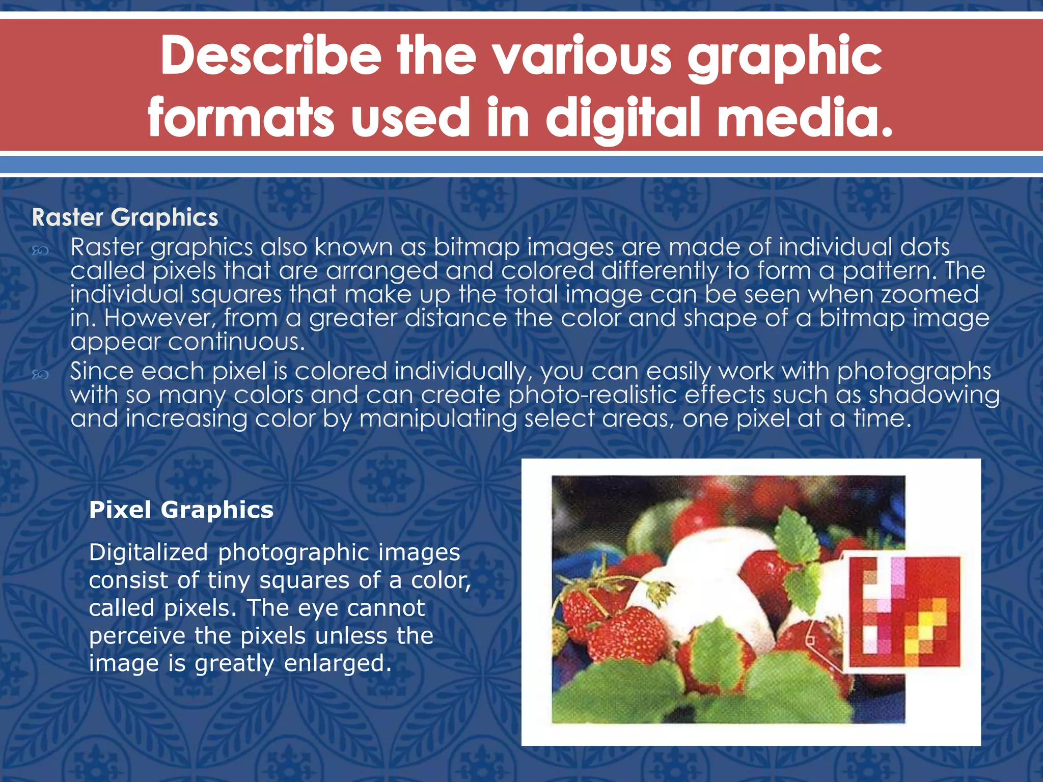 Raster Graphics
 Raster graphics also known as bitmap images are made of individual dots
called pixels that are arranged and colored differently to form a pattern. The
individual squares that make up the total image can be seen when zoomed
in. However, from a greater distance the color and shape of a bitmap image
appear continuous.
 Since each pixel is colored individually, you can easily work with photographs
with so many colors and can create photo-realistic effects such as shadowing
and increasing color by manipulating select areas, one pixel at a time.
Pixel Graphics
Digitalized photographic images
consist of tiny squares of a color,
called pixels. The eye cannot
perceive the pixels unless the
image is greatly enlarged.
 