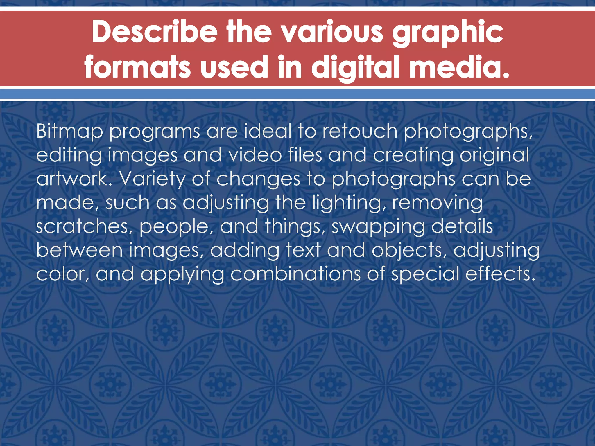 Bitmap programs are ideal to retouch photographs,
editing images and video files and creating original
artwork. Variety of changes to photographs can be
made, such as adjusting the lighting, removing
scratches, people, and things, swapping details
between images, adding text and objects, adjusting
color, and applying combinations of special effects.
 