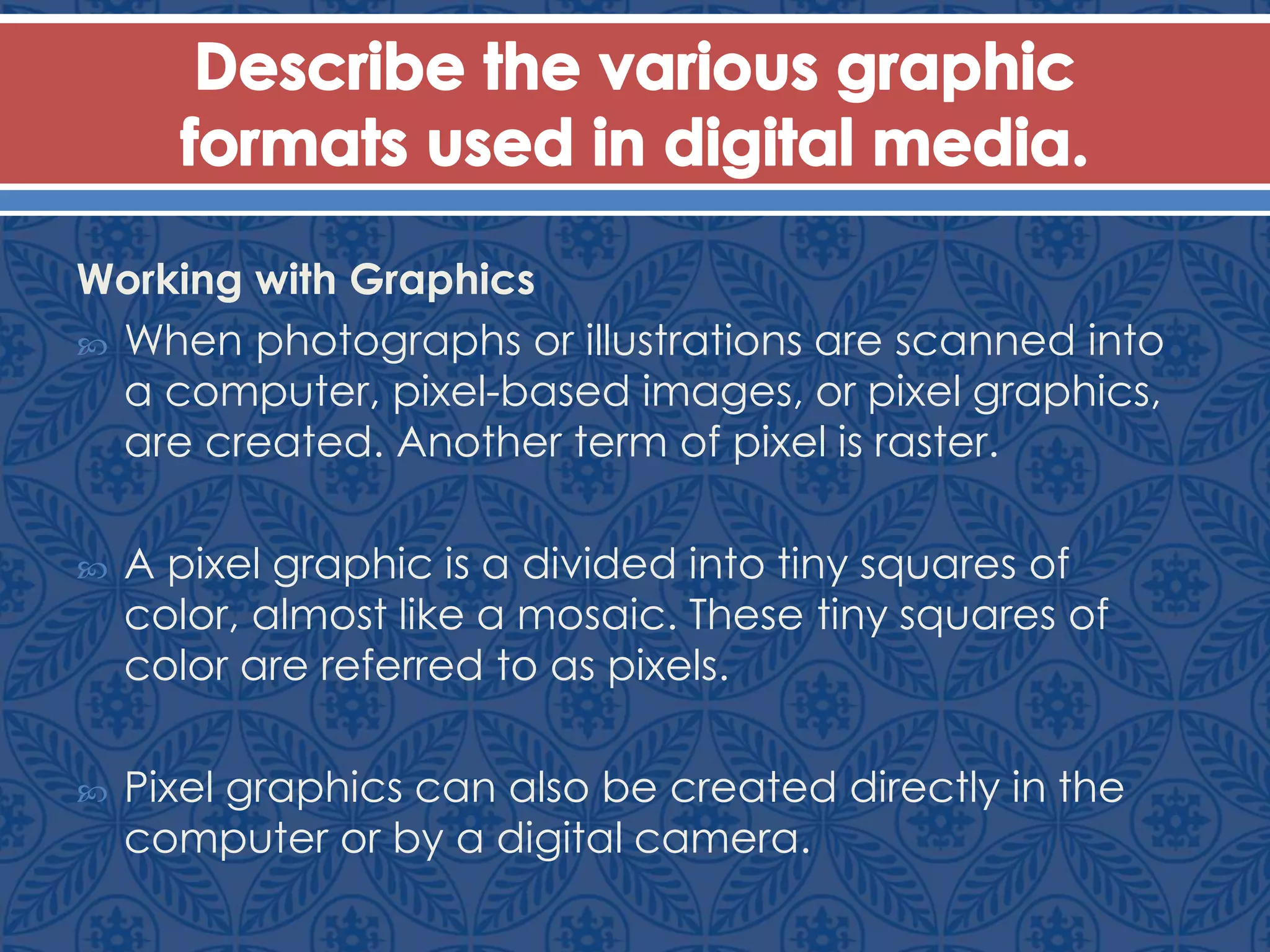 Working with Graphics
 When photographs or illustrations are scanned into
a computer, pixel-based images, or pixel graphics,
are created. Another term of pixel is raster.
 A pixel graphic is a divided into tiny squares of
color, almost like a mosaic. These tiny squares of
color are referred to as pixels.
 Pixel graphics can also be created directly in the
computer or by a digital camera.
 