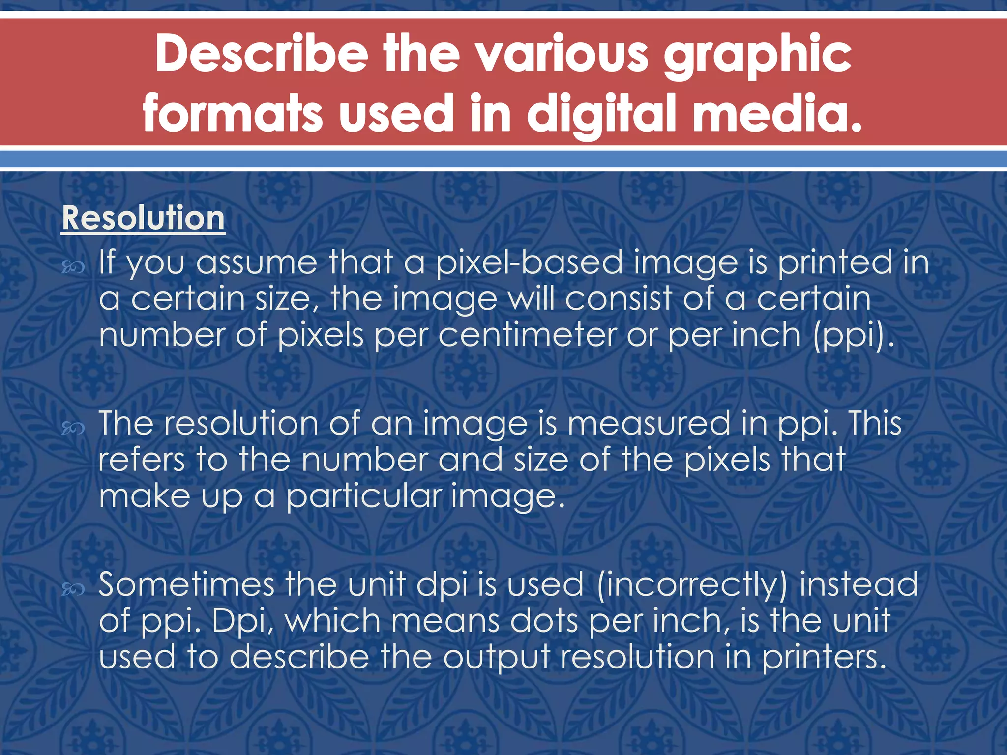 Resolution
 If you assume that a pixel-based image is printed in
a certain size, the image will consist of a certain
number of pixels per centimeter or per inch (ppi).
 The resolution of an image is measured in ppi. This
refers to the number and size of the pixels that
make up a particular image.
 Sometimes the unit dpi is used (incorrectly) instead
of ppi. Dpi, which means dots per inch, is the unit
used to describe the output resolution in printers.
 