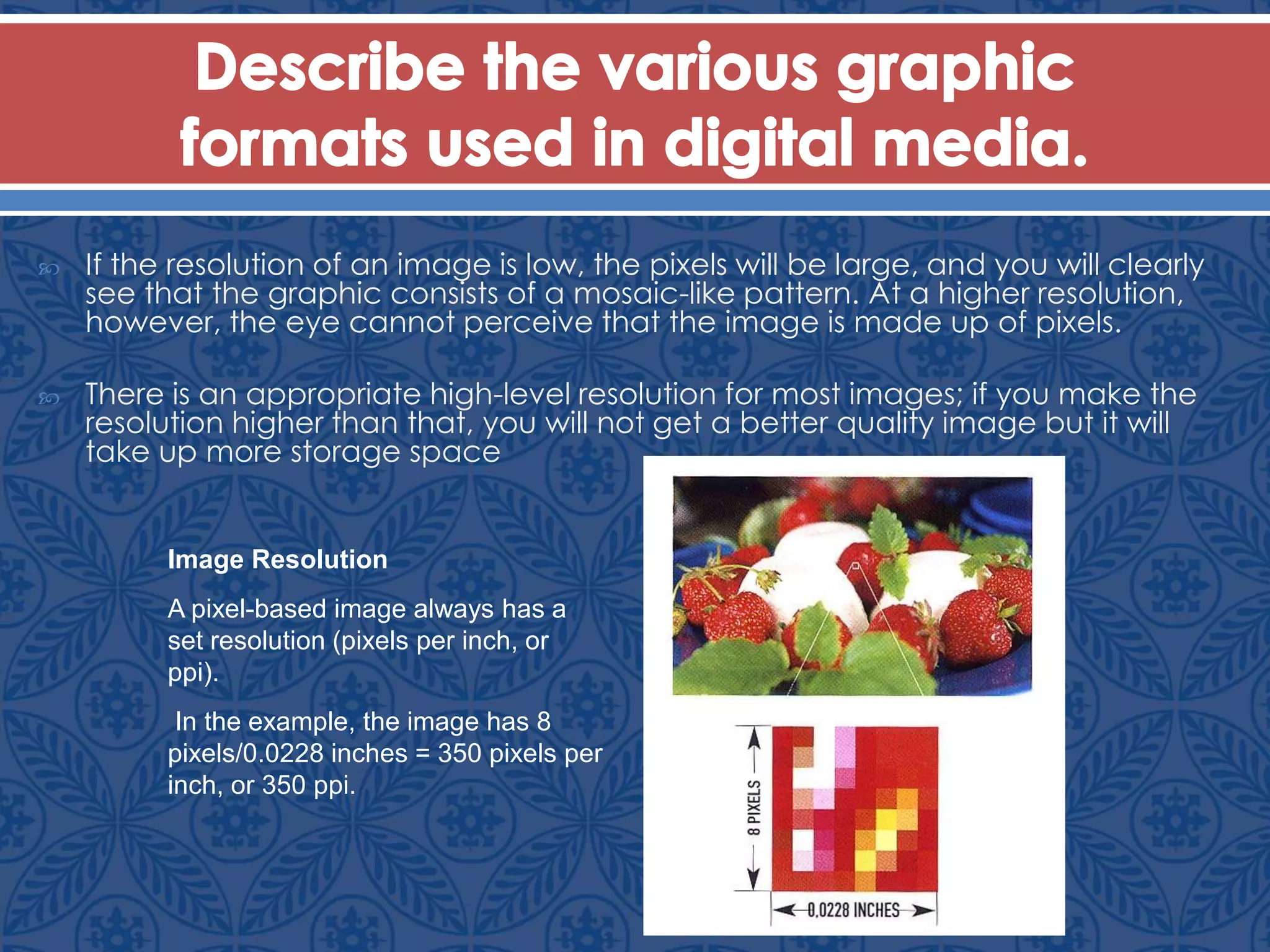  If the resolution of an image is low, the pixels will be large, and you will clearly
see that the graphic consists of a mosaic-like pattern. At a higher resolution,
however, the eye cannot perceive that the image is made up of pixels.
 There is an appropriate high-level resolution for most images; if you make the
resolution higher than that, you will not get a better quality image but it will
take up more storage space
Image Resolution
A pixel-based image always has a
set resolution (pixels per inch, or
ppi).
In the example, the image has 8
pixels/0.0228 inches = 350 pixels per
inch, or 350 ppi.
 