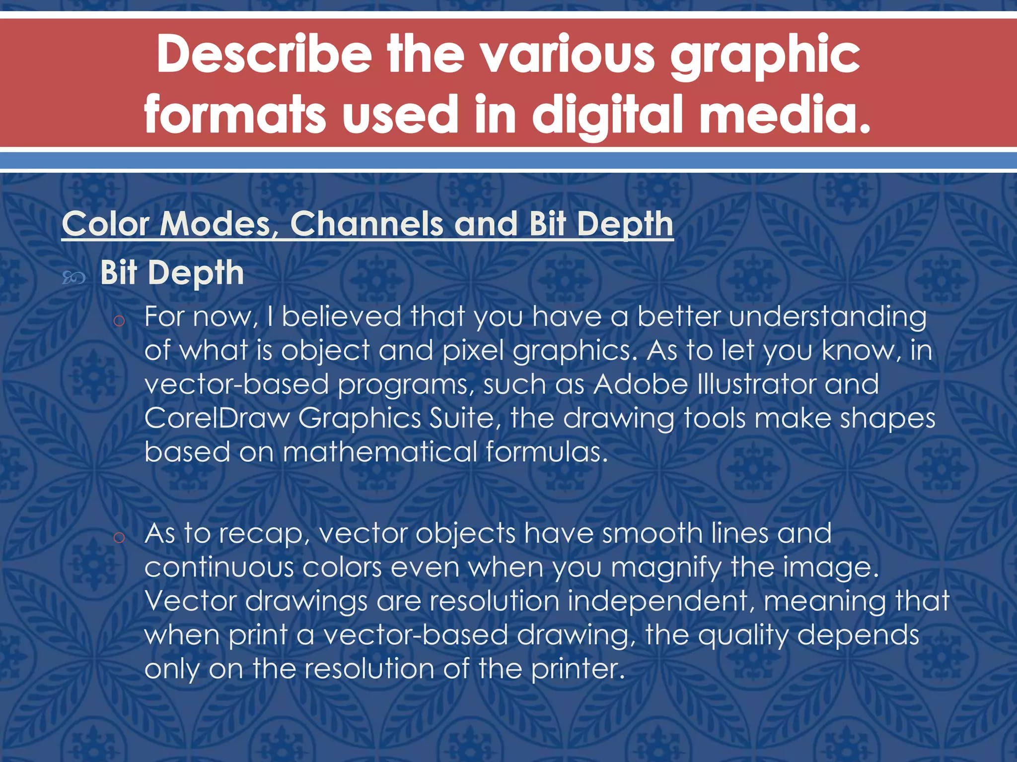 Color Modes, Channels and Bit Depth
 Bit Depth
o For now, I believed that you have a better understanding
of what is object and pixel graphics. As to let you know, in
vector-based programs, such as Adobe Illustrator and
CorelDraw Graphics Suite, the drawing tools make shapes
based on mathematical formulas.
o As to recap, vector objects have smooth lines and
continuous colors even when you magnify the image.
Vector drawings are resolution independent, meaning that
when print a vector-based drawing, the quality depends
only on the resolution of the printer.
 