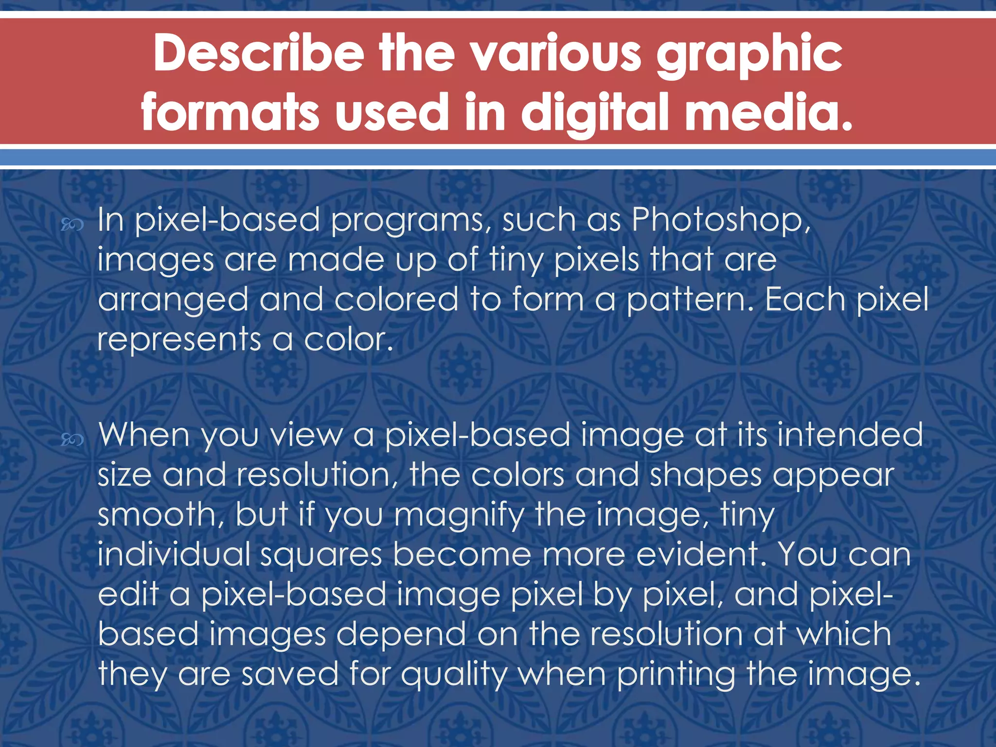  In pixel-based programs, such as Photoshop,
images are made up of tiny pixels that are
arranged and colored to form a pattern. Each pixel
represents a color.
 When you view a pixel-based image at its intended
size and resolution, the colors and shapes appear
smooth, but if you magnify the image, tiny
individual squares become more evident. You can
edit a pixel-based image pixel by pixel, and pixel-
based images depend on the resolution at which
they are saved for quality when printing the image.
 