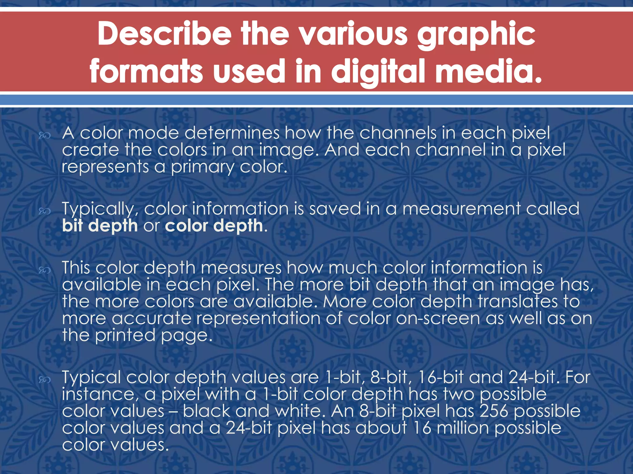  A color mode determines how the channels in each pixel
create the colors in an image. And each channel in a pixel
represents a primary color.
 Typically, color information is saved in a measurement called
bit depth or color depth.
 This color depth measures how much color information is
available in each pixel. The more bit depth that an image has,
the more colors are available. More color depth translates to
more accurate representation of color on-screen as well as on
the printed page.
 Typical color depth values are 1-bit, 8-bit, 16-bit and 24-bit. For
instance, a pixel with a 1-bit color depth has two possible
color values – black and white. An 8-bit pixel has 256 possible
color values and a 24-bit pixel has about 16 million possible
color values.
 