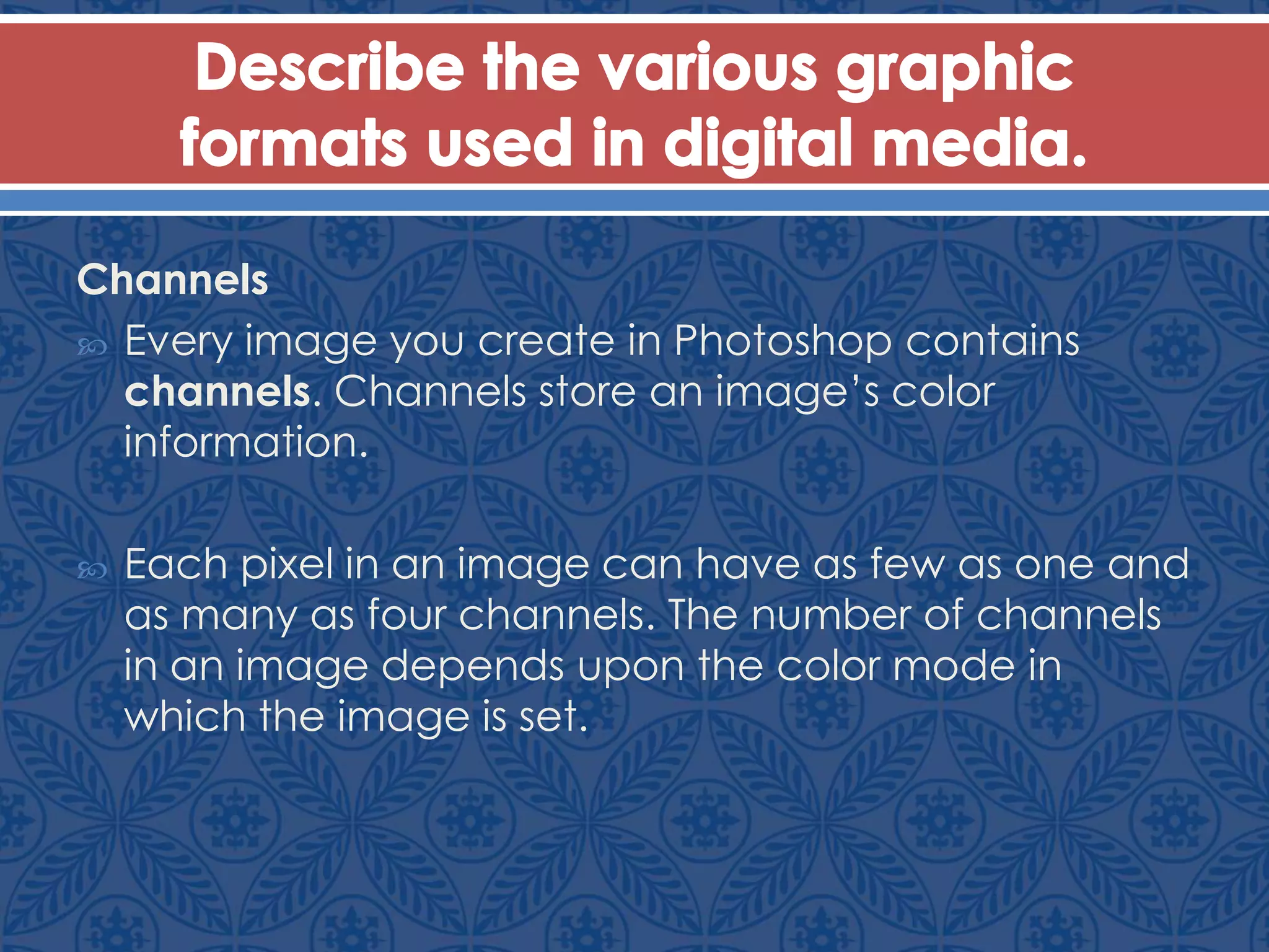 Channels
 Every image you create in Photoshop contains
channels. Channels store an image’s color
information.
 Each pixel in an image can have as few as one and
as many as four channels. The number of channels
in an image depends upon the color mode in
which the image is set.
 