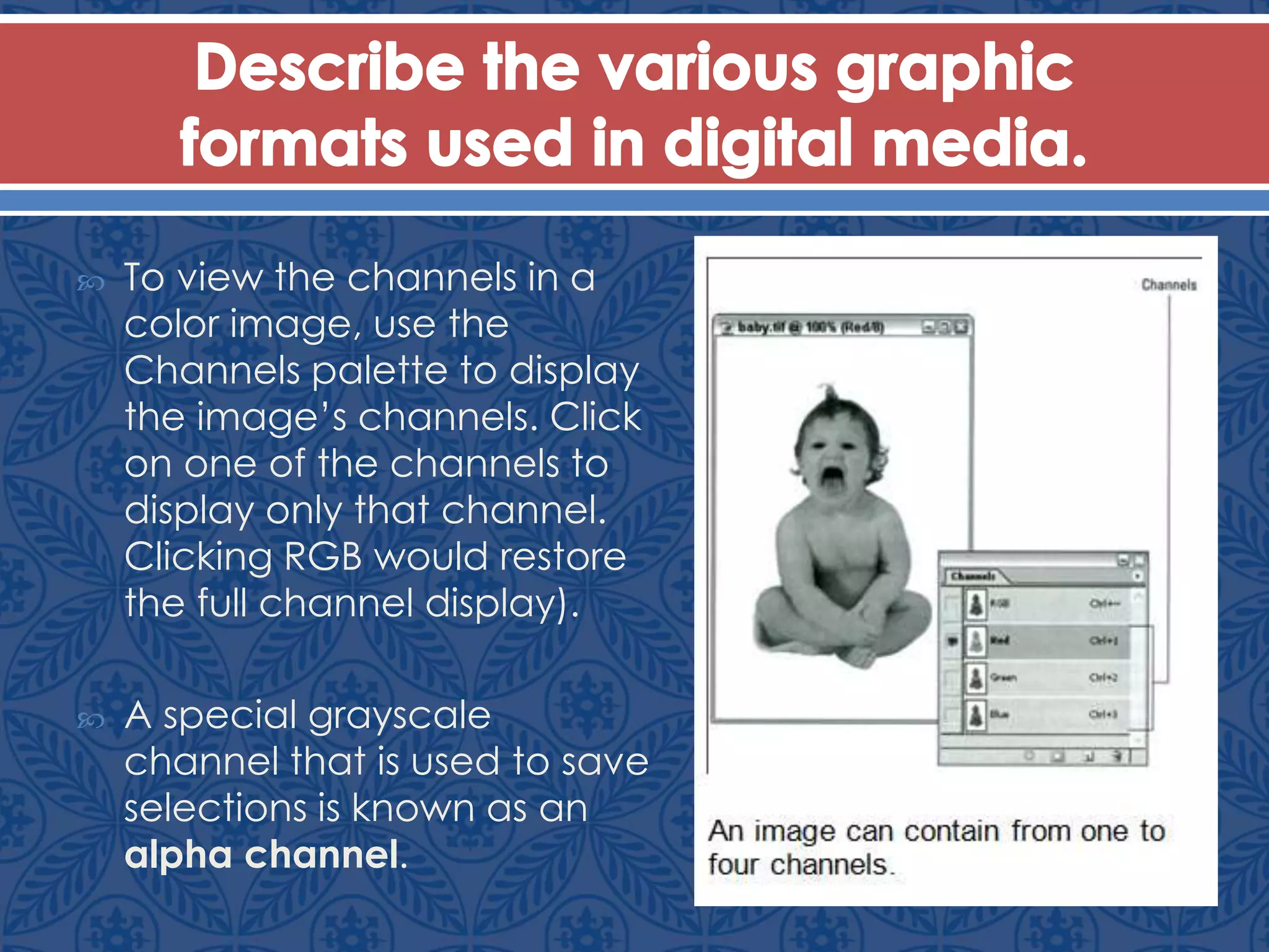  To view the channels in a
color image, use the
Channels palette to display
the image’s channels. Click
on one of the channels to
display only that channel.
Clicking RGB would restore
the full channel display).
 A special grayscale
channel that is used to save
selections is known as an
alpha channel.
 
