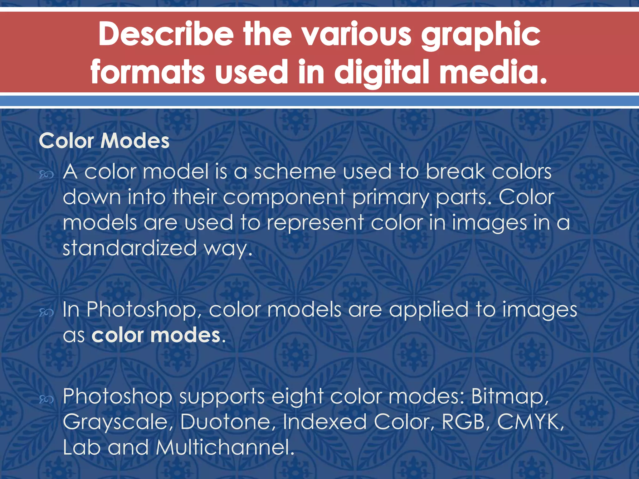 Color Modes
 A color model is a scheme used to break colors
down into their component primary parts. Color
models are used to represent color in images in a
standardized way.
 In Photoshop, color models are applied to images
as color modes.
 Photoshop supports eight color modes: Bitmap,
Grayscale, Duotone, Indexed Color, RGB, CMYK,
Lab and Multichannel.
 