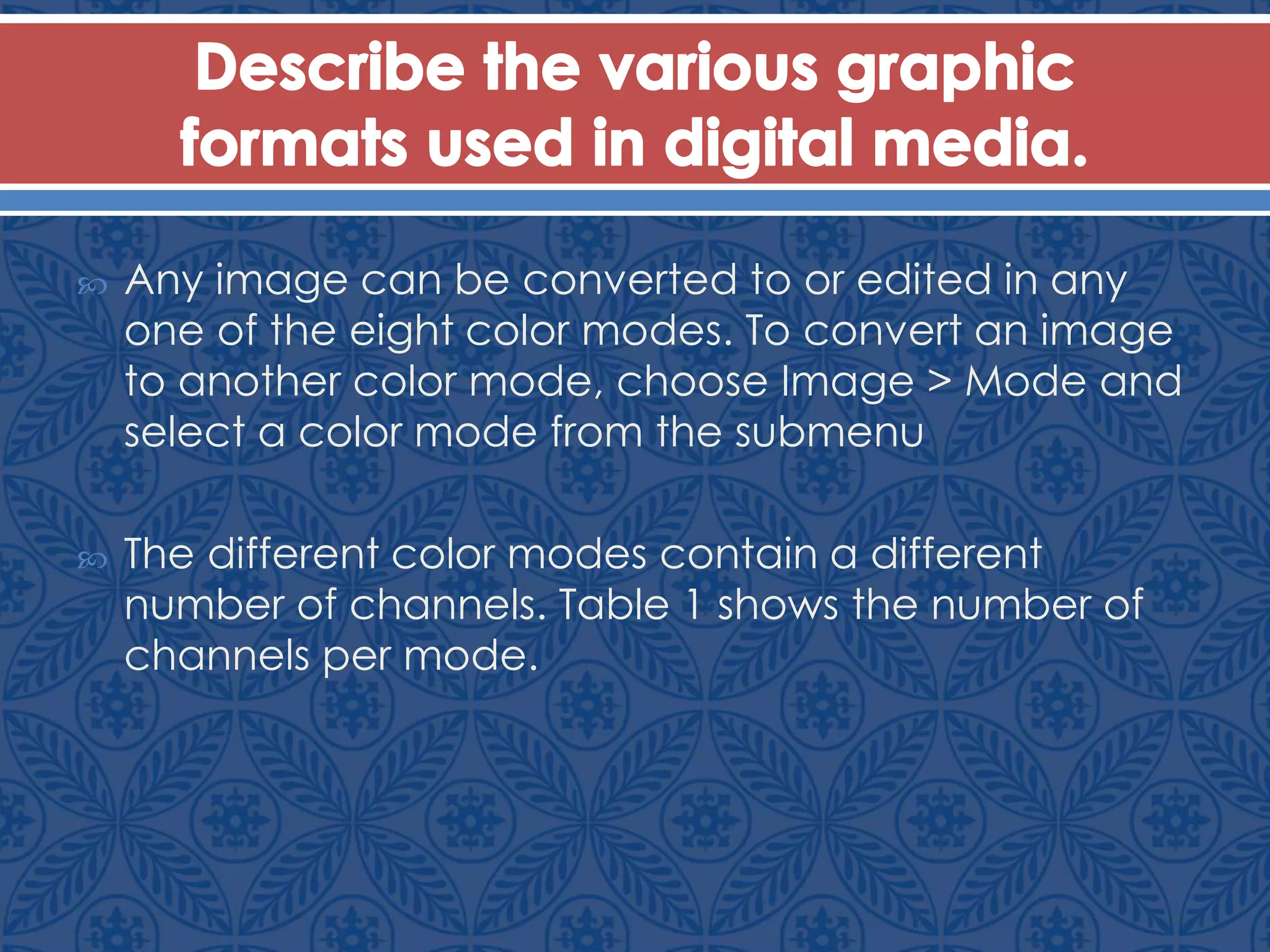  Any image can be converted to or edited in any
one of the eight color modes. To convert an image
to another color mode, choose Image > Mode and
select a color mode from the submenu
 The different color modes contain a different
number of channels. Table 1 shows the number of
channels per mode.
 