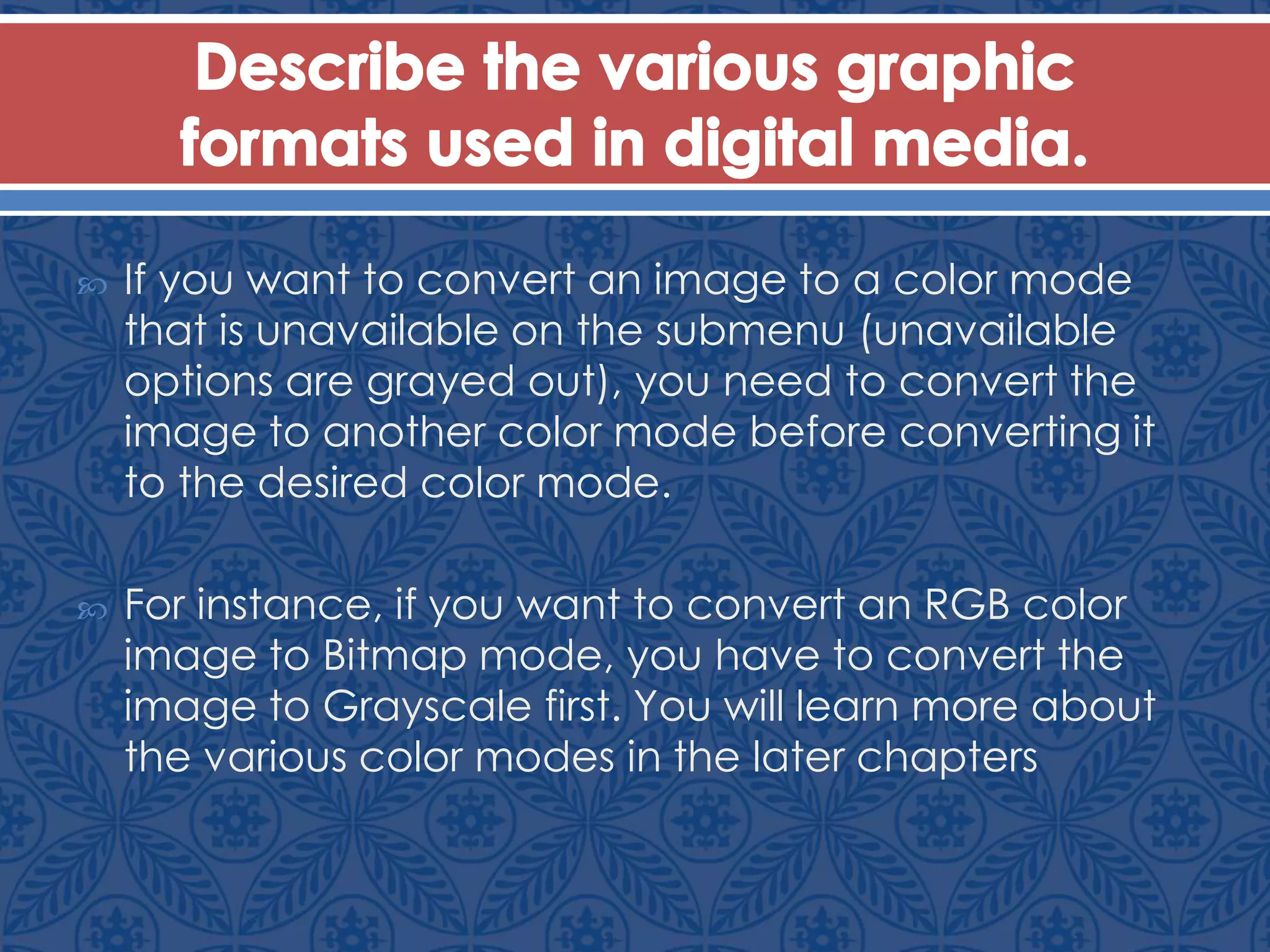  If you want to convert an image to a color mode
that is unavailable on the submenu (unavailable
options are grayed out), you need to convert the
image to another color mode before converting it
to the desired color mode.
 For instance, if you want to convert an RGB color
image to Bitmap mode, you have to convert the
image to Grayscale first. You will learn more about
the various color modes in the later chapters
 