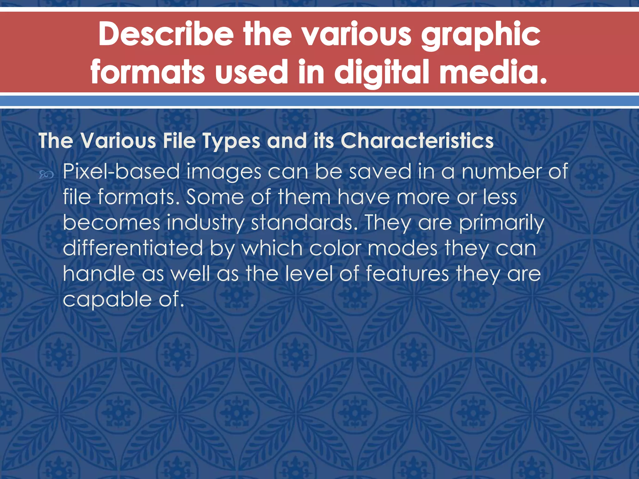 The Various File Types and its Characteristics
 Pixel-based images can be saved in a number of
file formats. Some of them have more or less
becomes industry standards. They are primarily
differentiated by which color modes they can
handle as well as the level of features they are
capable of.
 