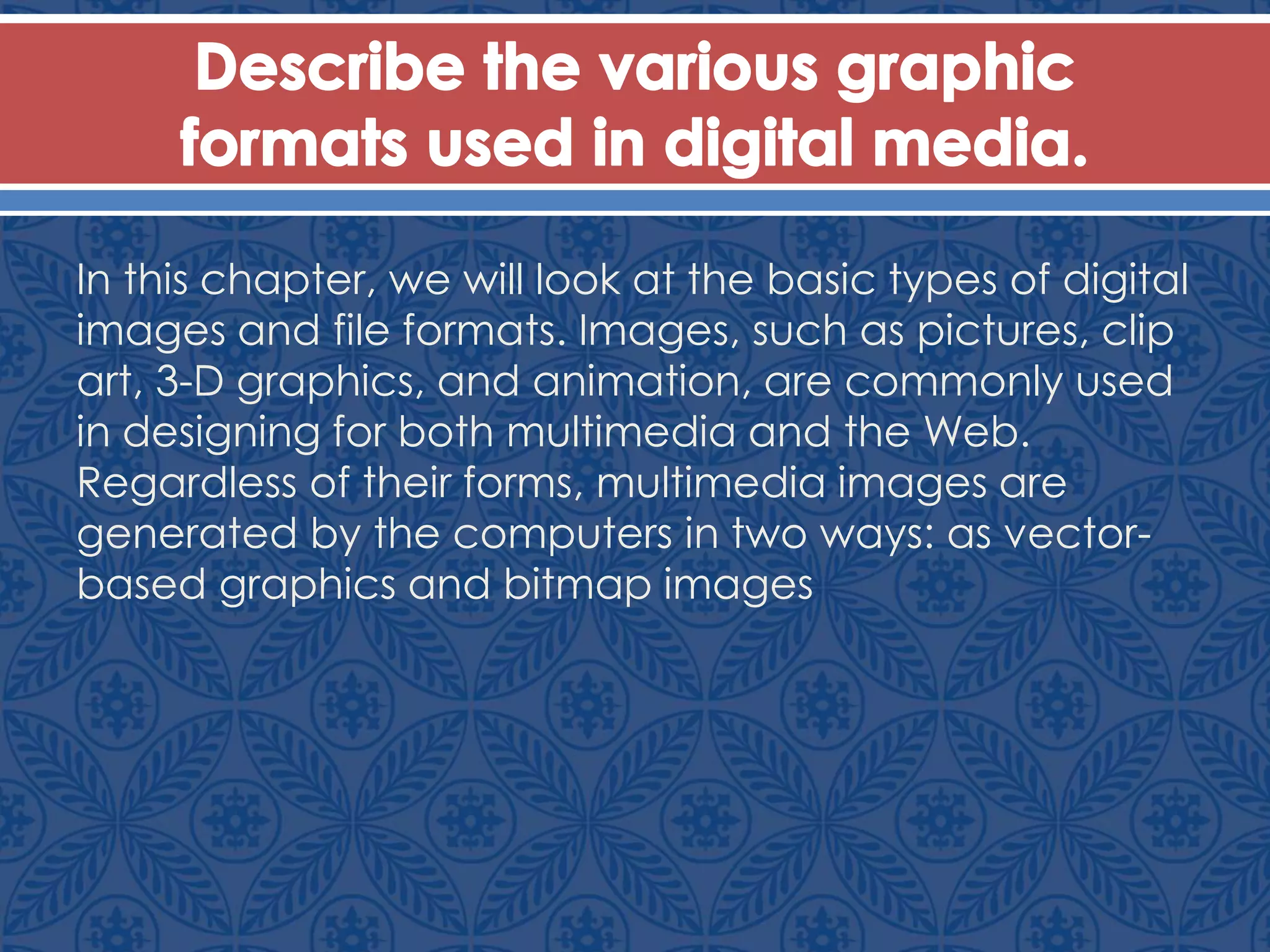 In this chapter, we will look at the basic types of digital
images and file formats. Images, such as pictures, clip
art, 3-D graphics, and animation, are commonly used
in designing for both multimedia and the Web.
Regardless of their forms, multimedia images are
generated by the computers in two ways: as vector-
based graphics and bitmap images
 