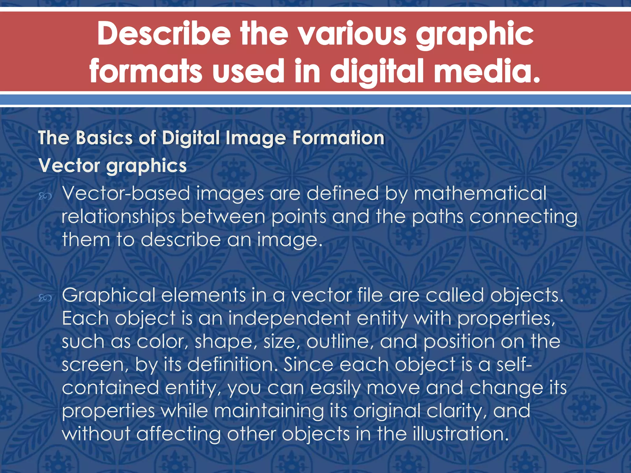The Basics of Digital Image Formation
Vector graphics
 Vector-based images are defined by mathematical
relationships between points and the paths connecting
them to describe an image.
 Graphical elements in a vector file are called objects.
Each object is an independent entity with properties,
such as color, shape, size, outline, and position on the
screen, by its definition. Since each object is a self-
contained entity, you can easily move and change its
properties while maintaining its original clarity, and
without affecting other objects in the illustration.
 