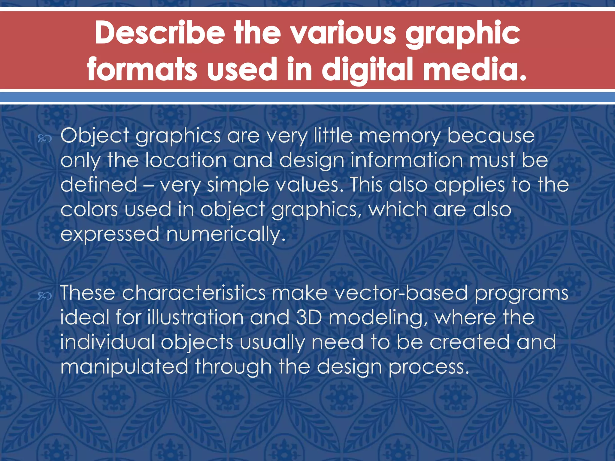  Object graphics are very little memory because
only the location and design information must be
defined – very simple values. This also applies to the
colors used in object graphics, which are also
expressed numerically.
 These characteristics make vector-based programs
ideal for illustration and 3D modeling, where the
individual objects usually need to be created and
manipulated through the design process.
 
