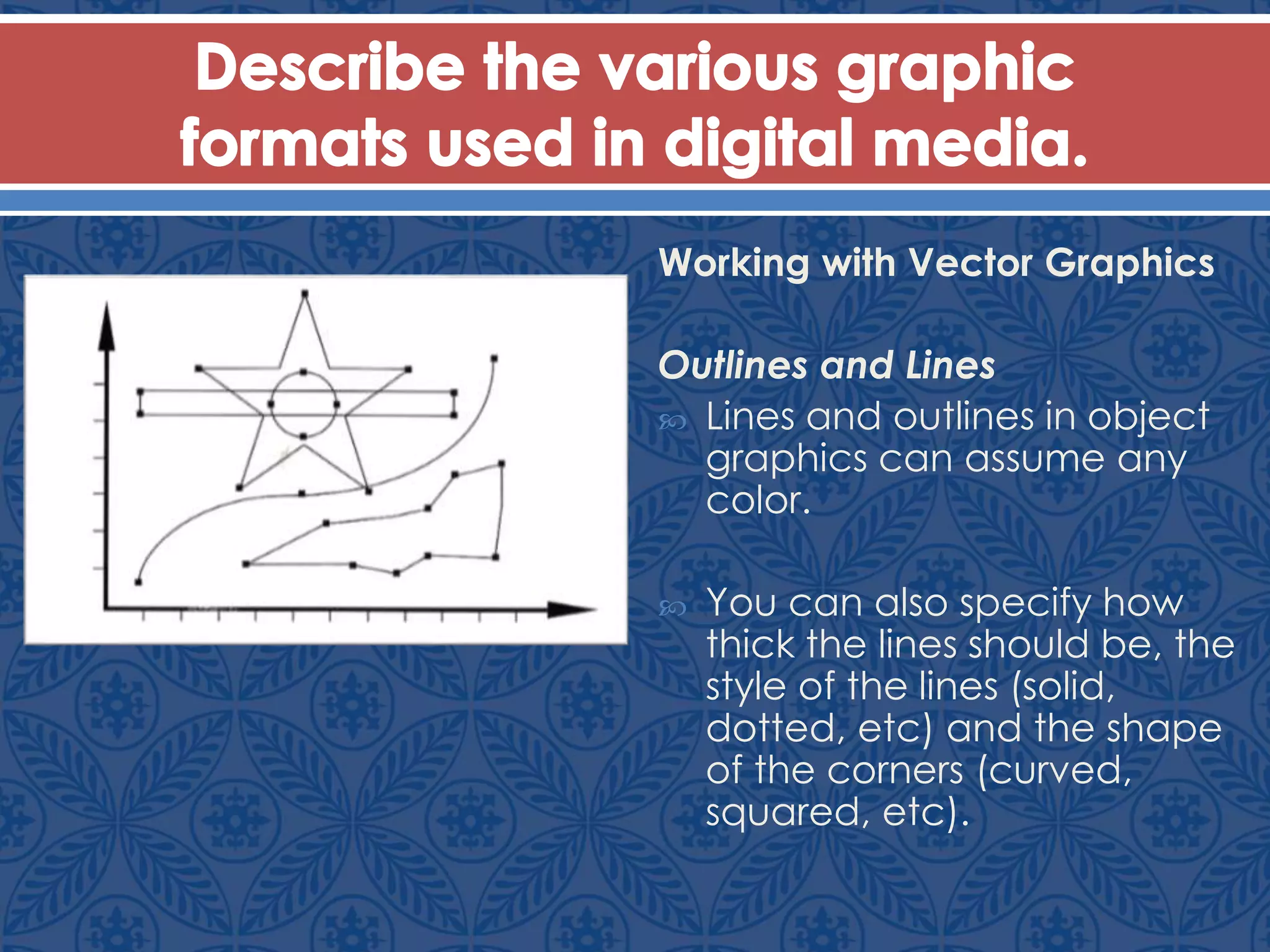 Working with Vector Graphics
Outlines and Lines
 Lines and outlines in object
graphics can assume any
color.
 You can also specify how
thick the lines should be, the
style of the lines (solid,
dotted, etc) and the shape
of the corners (curved,
squared, etc).
 