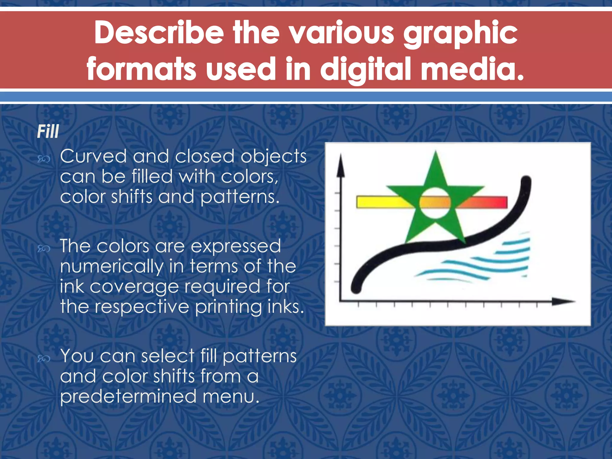 Fill
 Curved and closed objects
can be filled with colors,
color shifts and patterns.
 The colors are expressed
numerically in terms of the
ink coverage required for
the respective printing inks.
 You can select fill patterns
and color shifts from a
predetermined menu.
 