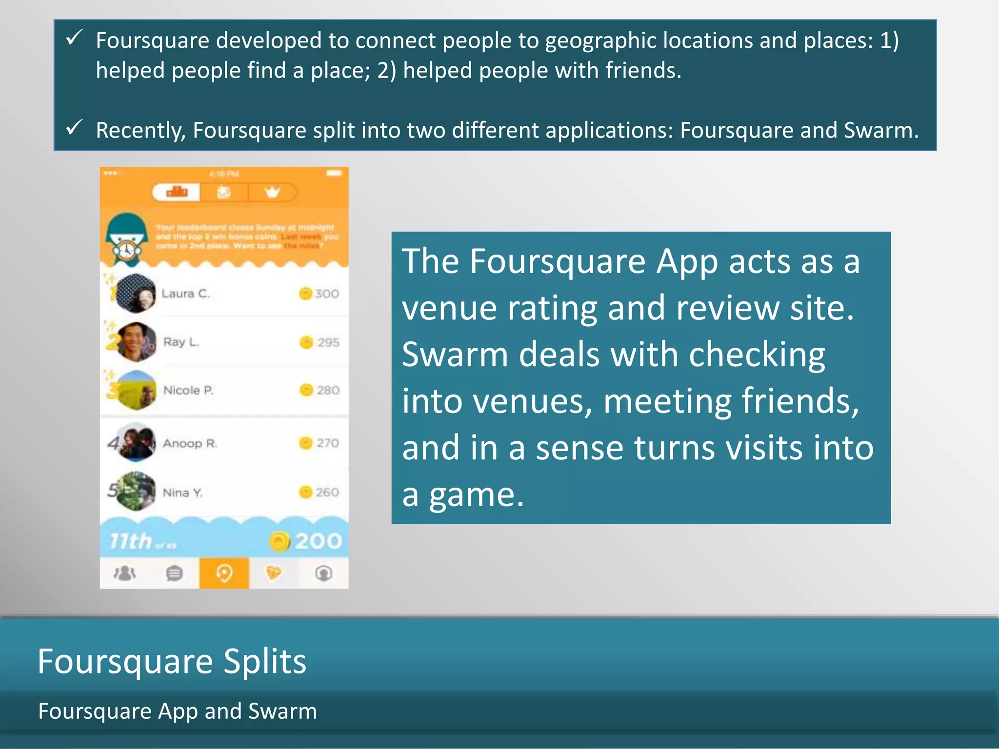 Foursquare App and Swarm
Foursquare Splits
 Foursquare developed to connect people to geographic locations and places: 1)
helped people find a place; 2) helped people with friends.
 Recently, Foursquare split into two different applications: Foursquare and Swarm.
The Foursquare App acts as a
venue rating and review site.
Swarm deals with checking
into venues, meeting friends,
and in a sense turns visits into
a game.
 