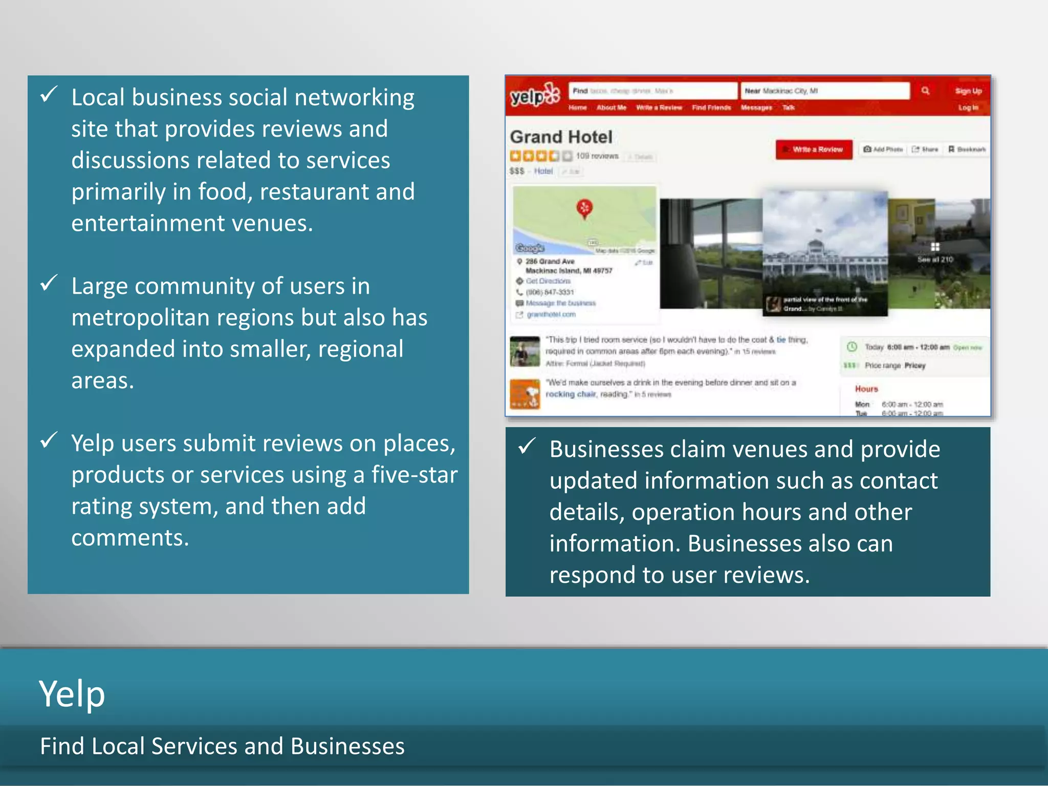  Local business social networking
site that provides reviews and
discussions related to services
primarily in food, restaurant and
entertainment venues.
 Large community of users in
metropolitan regions but also has
expanded into smaller, regional
areas.
 Yelp users submit reviews on places,
products or services using a five-star
rating system, and then add
comments.
Find Local Services and Businesses
Yelp
 Businesses claim venues and provide
updated information such as contact
details, operation hours and other
information. Businesses also can
respond to user reviews.
 
