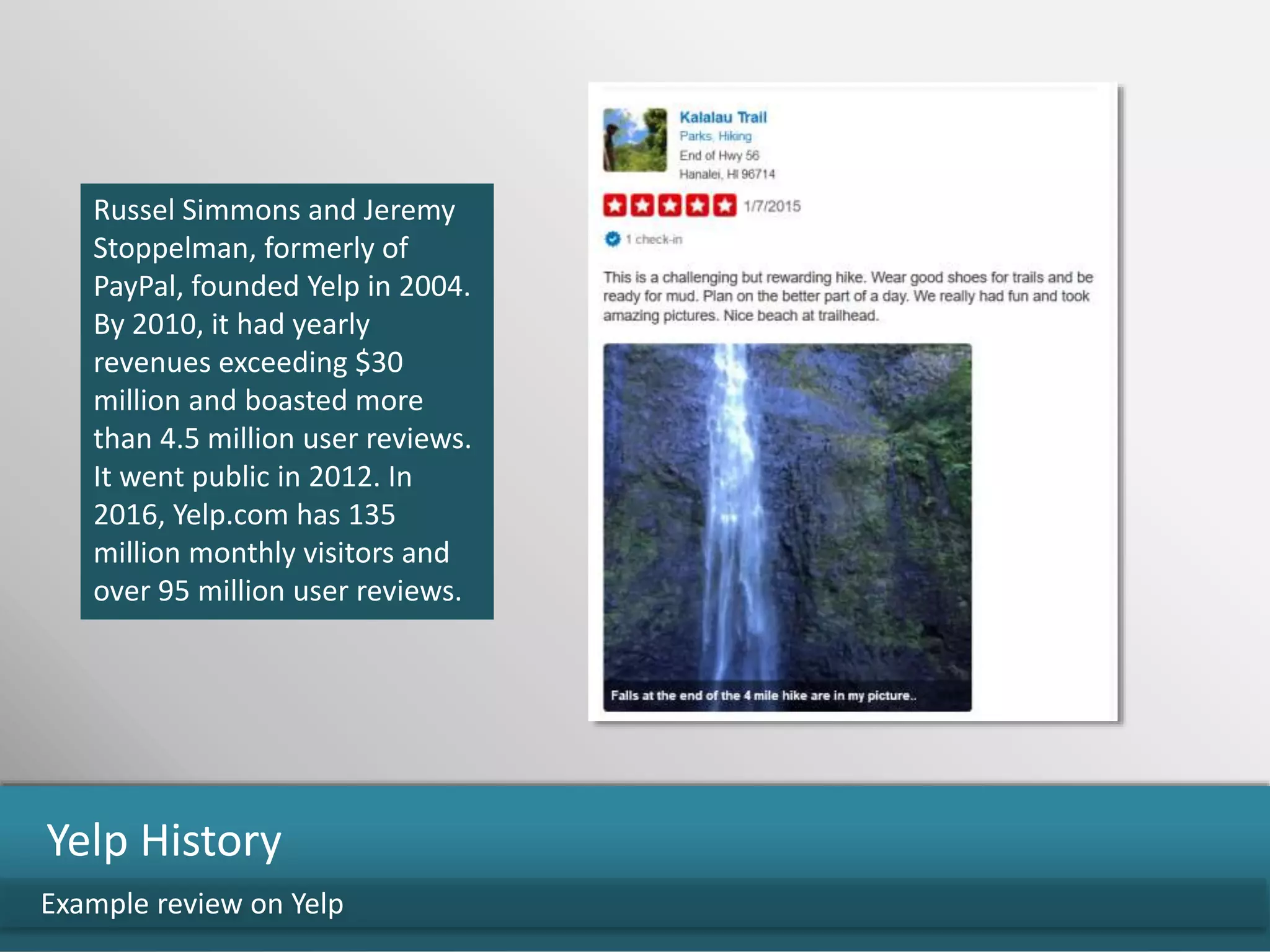 Russel Simmons and Jeremy
Stoppelman, formerly of
PayPal, founded Yelp in 2004.
By 2010, it had yearly
revenues exceeding $30
million and boasted more
than 4.5 million user reviews.
It went public in 2012. In
2016, Yelp.com has 135
million monthly visitors and
over 95 million user reviews.
Example review on Yelp
Yelp History
 