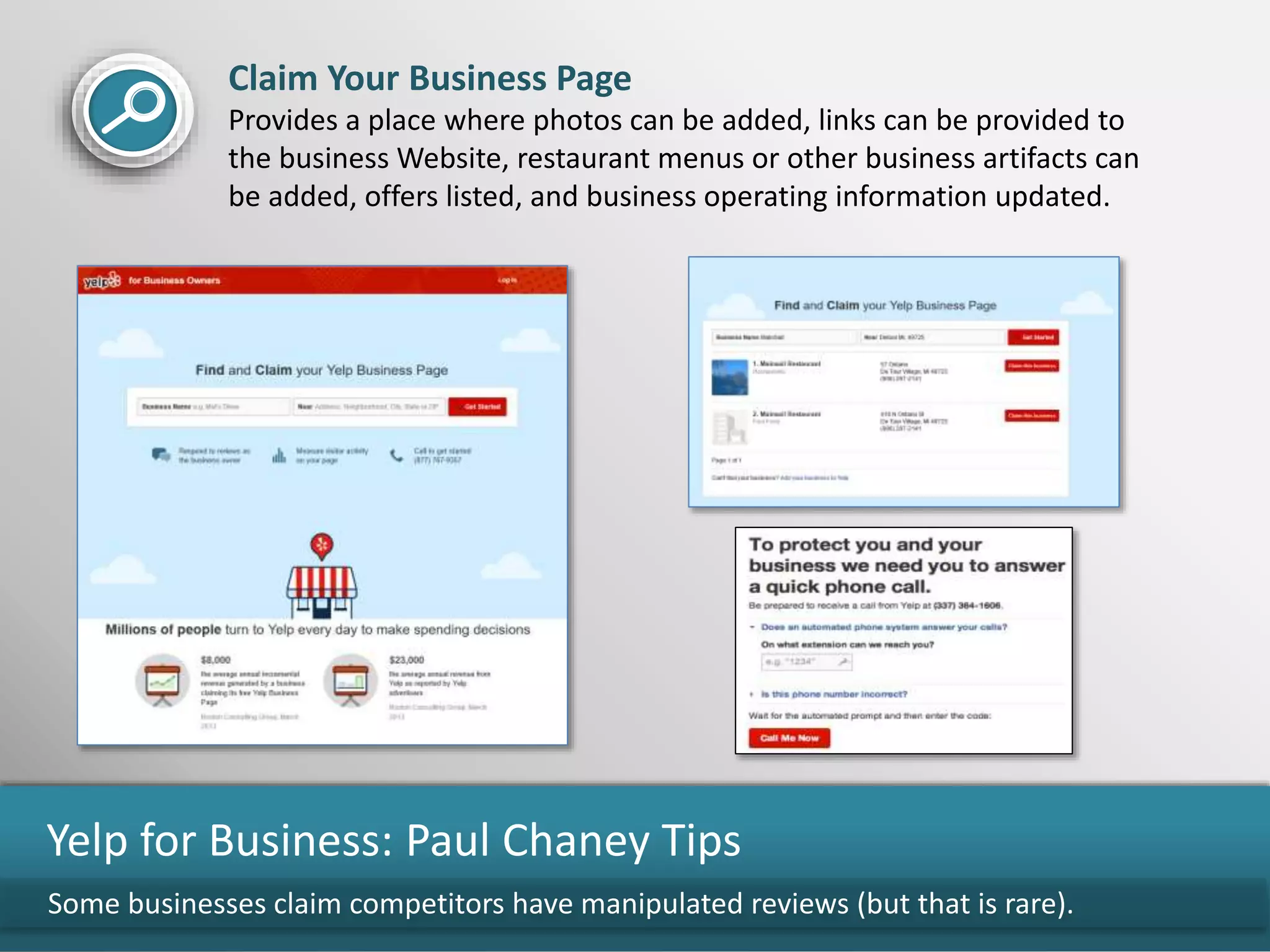 Some businesses claim competitors have manipulated reviews (but that is rare).
Yelp for Business: Paul Chaney Tips
Claim Your Business Page
Provides a place where photos can be added, links can be provided to
the business Website, restaurant menus or other business artifacts can
be added, offers listed, and business operating information updated.
 