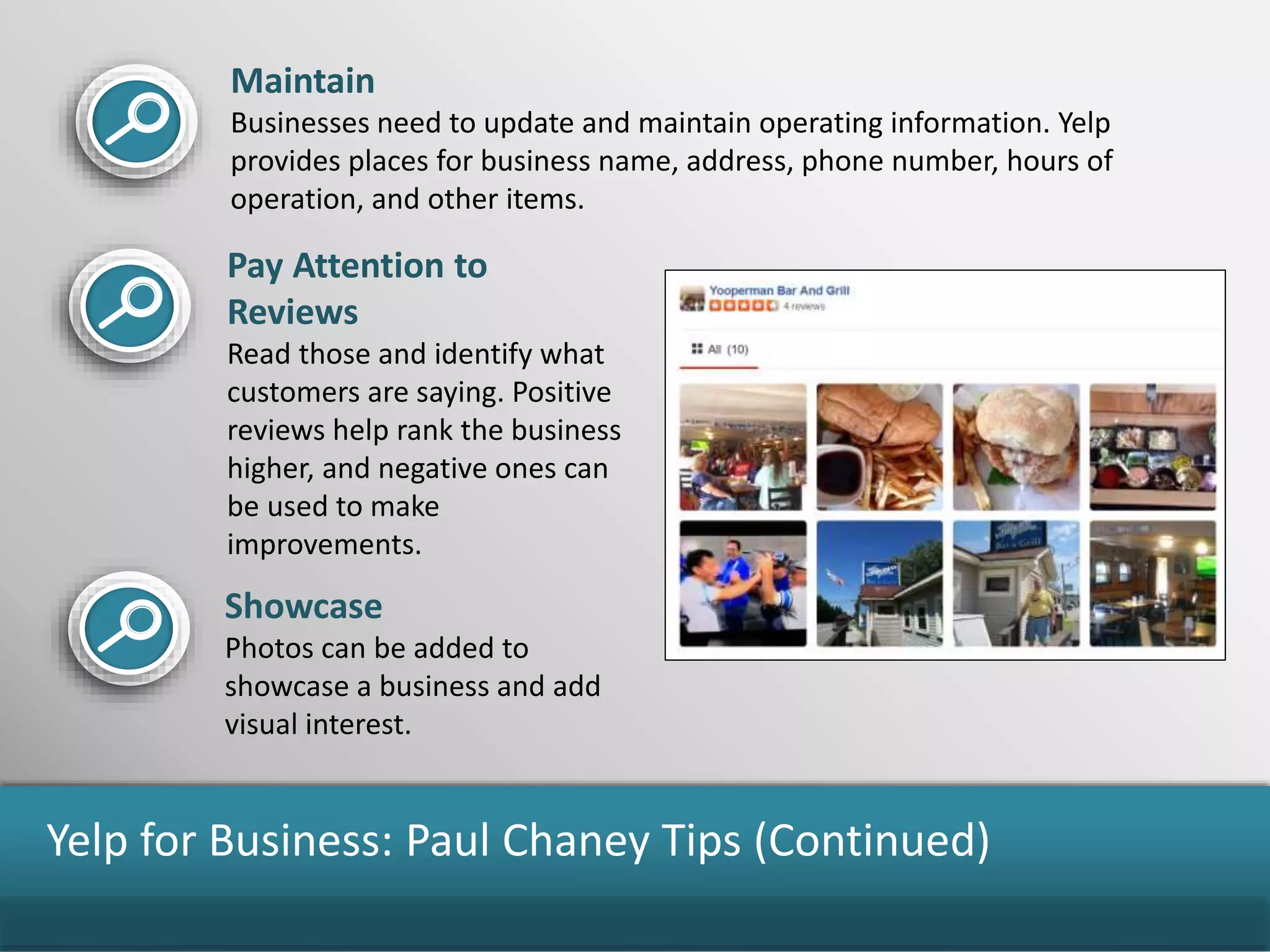 Yelp for Business: Paul Chaney Tips (Continued)
Maintain
Businesses need to update and maintain operating information. Yelp
provides places for business name, address, phone number, hours of
operation, and other items.
Pay Attention to
Reviews
Read those and identify what
customers are saying. Positive
reviews help rank the business
higher, and negative ones can
be used to make
improvements.
Showcase
Photos can be added to
showcase a business and add
visual interest.
 