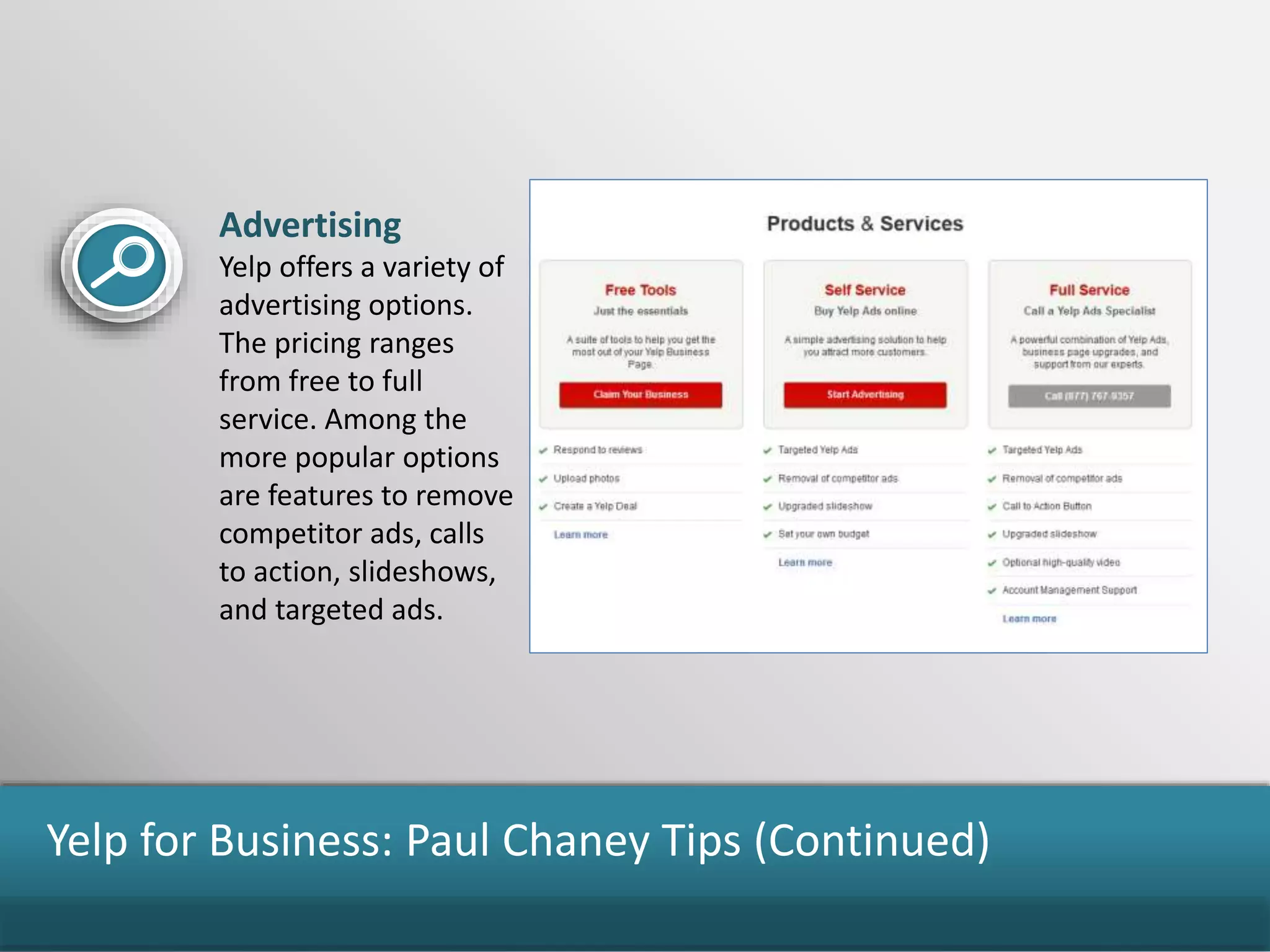 Yelp for Business: Paul Chaney Tips (Continued)
Advertising
Yelp offers a variety of
advertising options.
The pricing ranges
from free to full
service. Among the
more popular options
are features to remove
competitor ads, calls
to action, slideshows,
and targeted ads.
 