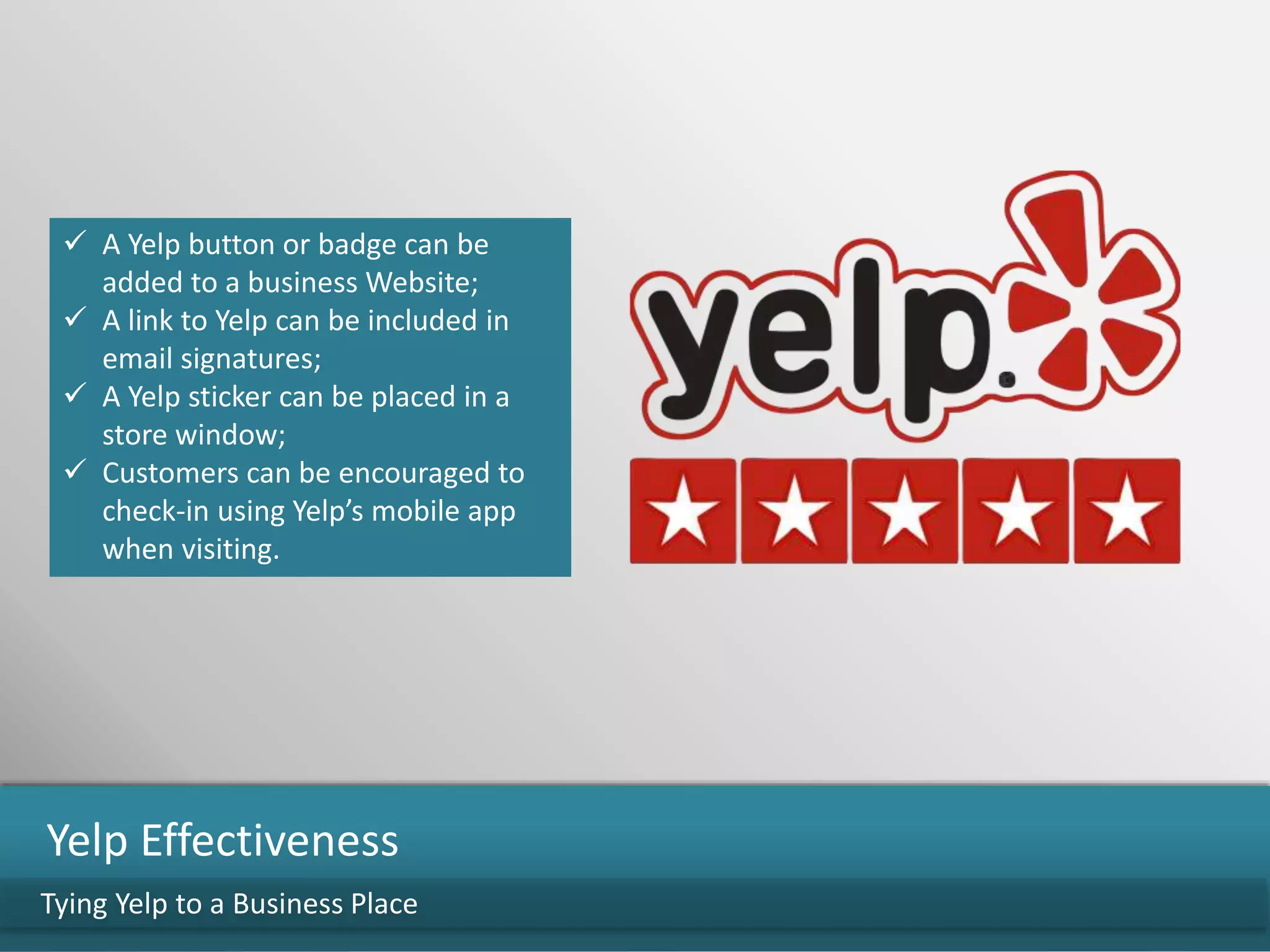  A Yelp button or badge can be
added to a business Website;
 A link to Yelp can be included in
email signatures;
 A Yelp sticker can be placed in a
store window;
 Customers can be encouraged to
check-in using Yelp’s mobile app
when visiting.
Tying Yelp to a Business Place
Yelp Effectiveness
 