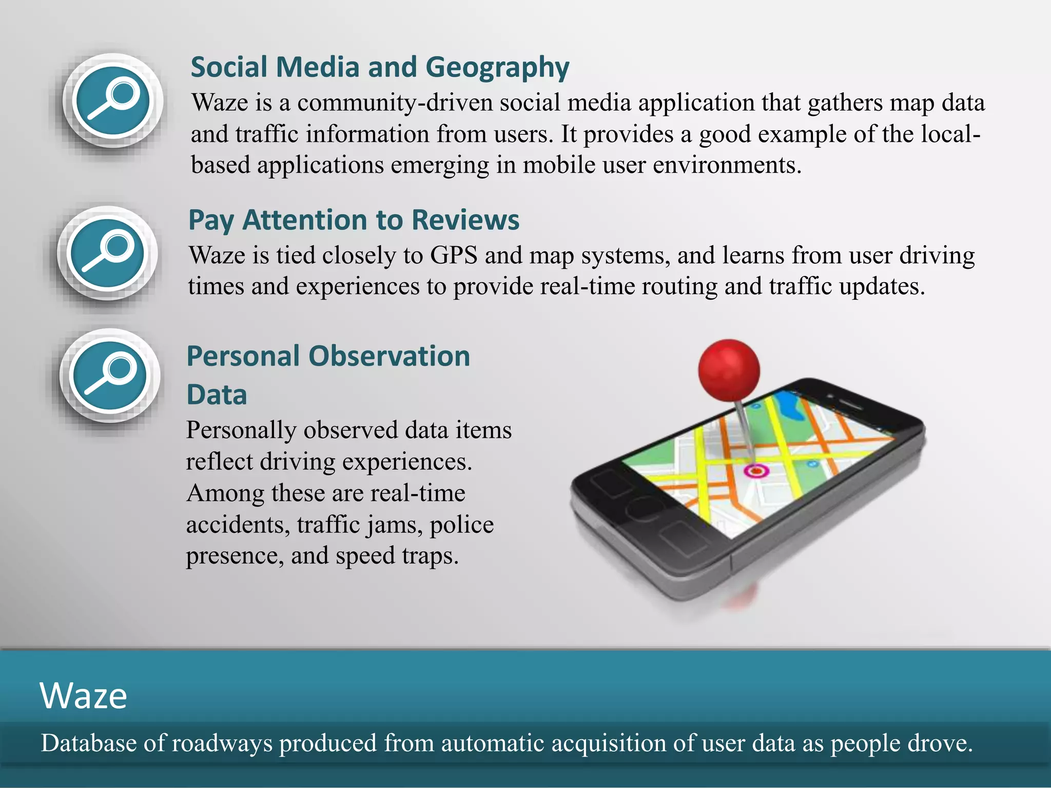Database of roadways produced from automatic acquisition of user data as people drove.
Waze
Social Media and Geography
Waze is a community-driven social media application that gathers map data
and traffic information from users. It provides a good example of the local-
based applications emerging in mobile user environments.
Pay Attention to Reviews
Waze is tied closely to GPS and map systems, and learns from user driving
times and experiences to provide real-time routing and traffic updates.
Personal Observation
Data
Personally observed data items
reflect driving experiences.
Among these are real-time
accidents, traffic jams, police
presence, and speed traps.
 