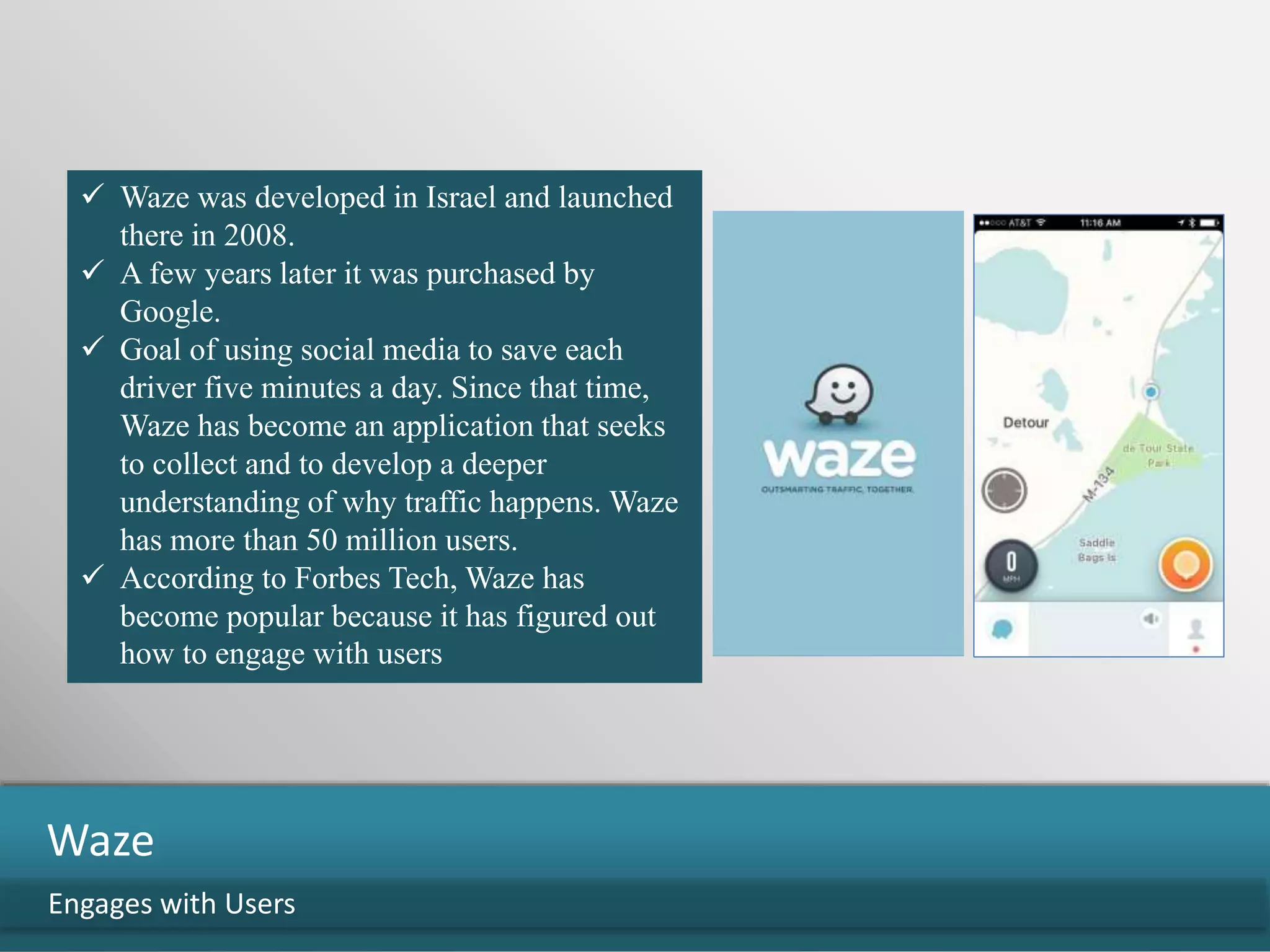 Engages with Users
Waze
 Waze was developed in Israel and launched
there in 2008.
 A few years later it was purchased by
Google.
 Goal of using social media to save each
driver five minutes a day. Since that time,
Waze has become an application that seeks
to collect and to develop a deeper
understanding of why traffic happens. Waze
has more than 50 million users.
 According to Forbes Tech, Waze has
become popular because it has figured out
how to engage with users
 