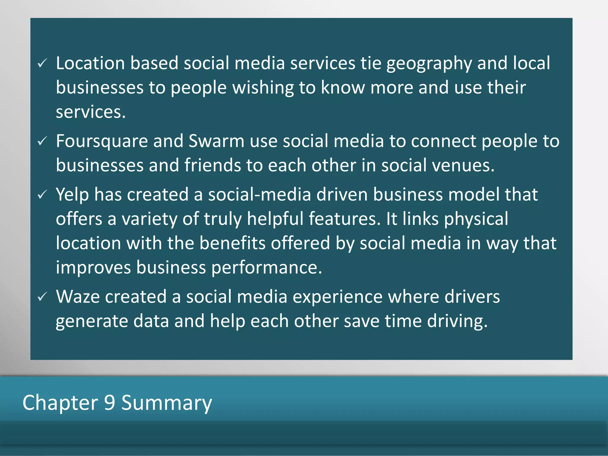  Location based social media services tie geography and local
businesses to people wishing to know more and use their
services.
 Foursquare and Swarm use social media to connect people to
businesses and friends to each other in social venues.
 Yelp has created a social-media driven business model that
offers a variety of truly helpful features. It links physical
location with the benefits offered by social media in way that
improves business performance.
 Waze created a social media experience where drivers
generate data and help each other save time driving.
Chapter 9 Summary
 