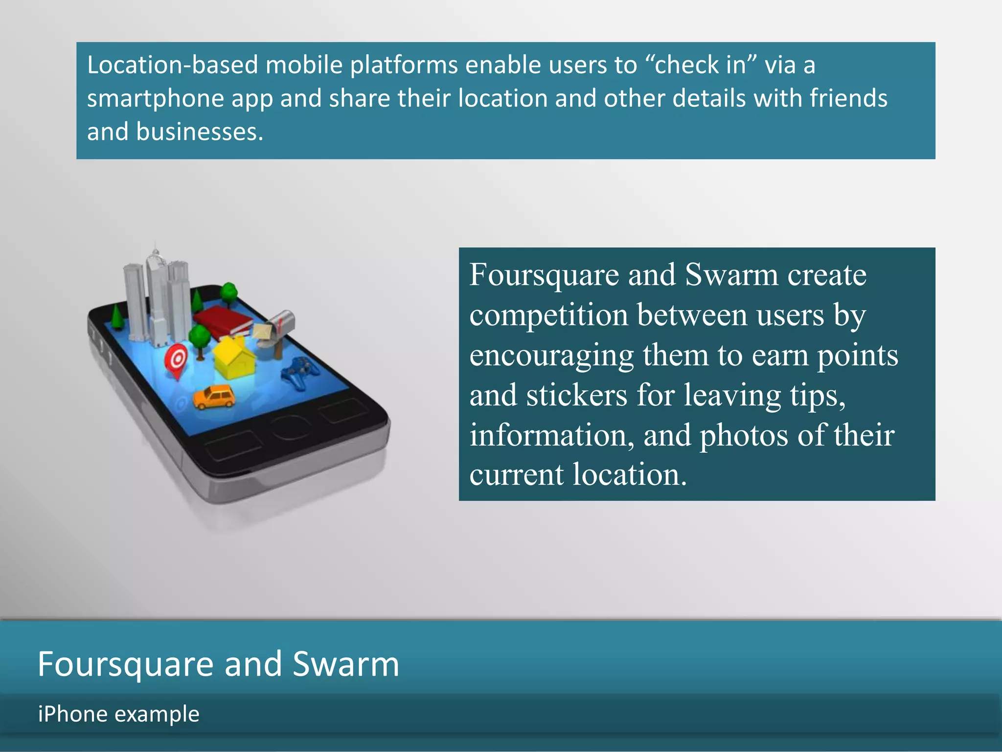 Location-based mobile platforms enable users to “check in” via a
smartphone app and share their location and other details with friends
and businesses.
iPhone example
Foursquare and Swarm
Foursquare and Swarm create
competition between users by
encouraging them to earn points
and stickers for leaving tips,
information, and photos of their
current location.
 