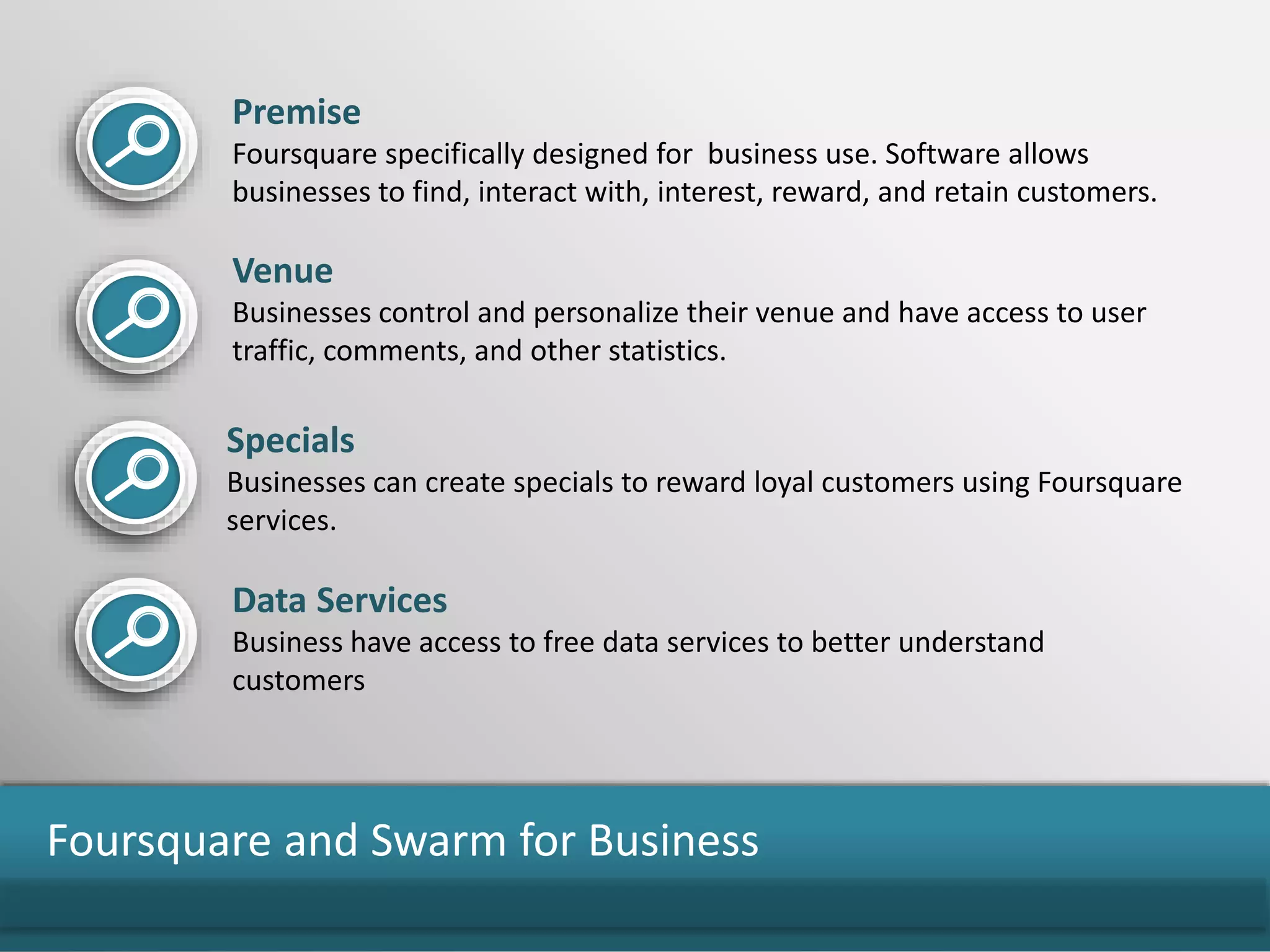 Foursquare and Swarm for Business
Premise
Foursquare specifically designed for business use. Software allows
businesses to find, interact with, interest, reward, and retain customers.
Venue
Businesses control and personalize their venue and have access to user
traffic, comments, and other statistics.
Specials
Businesses can create specials to reward loyal customers using Foursquare
services.
Data Services
Business have access to free data services to better understand
customers
 