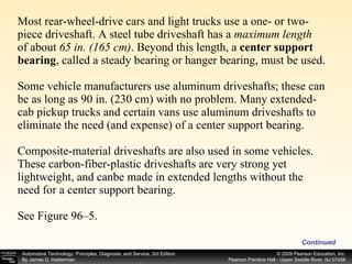 Most rear-wheel-drive cars and light trucks use a one- or two-piece driveshaft. A steel tube driveshaft has a  maximum   length of about  65 in. (165 cm) . Beyond this length, a  center support bearing , called a steady bearing or hanger bearing, must be used. Some vehicle manufacturers use aluminum driveshafts; these can be as long as 90 in. (230 cm) with no problem. Many extended-cab pickup trucks and certain vans use aluminum driveshafts to eliminate the need (and expense) of a center support bearing. Composite-material driveshafts are also used in some vehicles. These carbon-fiber-plastic driveshafts are very strong yet lightweight, and canbe made in extended lengths without the need for a center support bearing. See Figure 96–5. Continued 