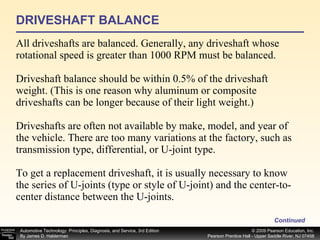 DRIVESHAFT BALANCE All driveshafts are balanced. Generally, any driveshaft whose rotational speed is greater than 1000 RPM must be balanced. Driveshaft balance should be within 0.5% of the driveshaft weight. (This is one reason why aluminum or composite driveshafts can be longer because of their light weight.) Driveshafts are often not available by make, model, and year of the vehicle. There are too many variations at the factory, such as transmission type, differential, or U-joint type. To get a replacement driveshaft, it is usually necessary to know the series of U-joints (type or style of U-joint) and the center-to-center distance between the U-joints. Continued 