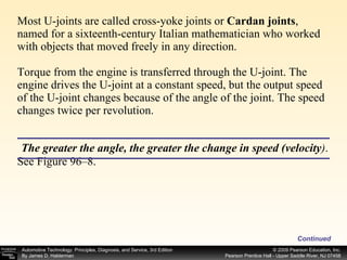 Most U-joints are called cross-yoke joints or  Cardan joints , named for a sixteenth-century Italian mathematician who worked with objects that moved freely in any direction. Torque from the engine is transferred through the U-joint. The engine drives the U-joint at a constant speed, but the output speed of the U-joint changes because of the angle of the joint. The speed changes twice per revolution. See Figure 96–8. Continued The greater the angle, the greater the change in speed (velocity ) . 