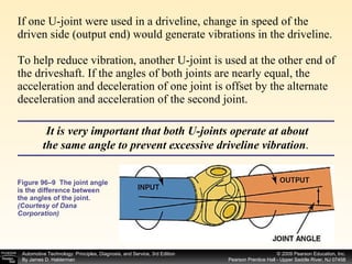 If one U-joint were used in a driveline, change in speed of the driven side (output end) would generate vibrations in the driveline. To help reduce vibration, another U-joint is used at the other end of the driveshaft. If the angles of both joints are nearly equal, the acceleration and deceleration of one joint is offset by the alternate deceleration and acceleration of the second joint.  Figure 96–9  The joint angle is the difference between the angles of the joint.  (Courtesy of Dana Corporation) It is very important that both U-joints operate at about the same angle to prevent excessive driveline vibration .  