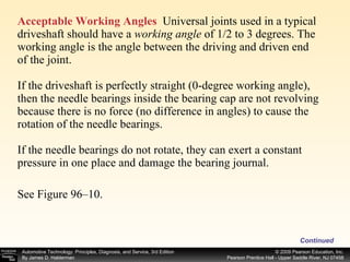 Acceptable Working Angles   Universal joints used in a typical driveshaft should have a  working angle  of 1/2 to 3 degrees. The working angle is the angle between the driving and driven end of the joint. If the driveshaft is perfectly straight (0-degree working angle), then the needle bearings inside the bearing cap are not revolving because there is no force (no difference in angles) to cause the rotation of the needle bearings. If the needle bearings do not rotate, they can exert a constant pressure in one place and damage the bearing journal.  See Figure 96–10.  Continued 