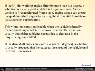 If the U-joint working angles differ by more than 1/2 degree, a vibration is usually produced that is  torque sensitive.  As the vehicle is first accelerated from a stop, engine torque can create unequal driveshaft angles by causing the differential to rotate on its suspension support arms. This vibration is most noticeable when the vehicle is heavily loaded and being accelerated at lower speeds. The vibration usually diminishes at higher speeds due to decrease in the torque being transmitted. If the driveshaft angles are excessive (over 3 degrees), a vibration is usually produced that increases as the speed of the vehicle (and driveshaft) increases. Continued 