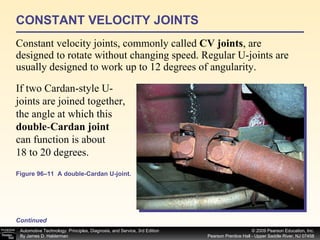 CONSTANT VELOCITY JOINTS Constant velocity joints, commonly called  CV joints , are designed to rotate without changing speed. Regular U-joints are usually designed to work up to 12 degrees of angularity.  Continued Figure 96–11  A double-Cardan U-joint.  If two Cardan-style U-joints are joined together, the angle at which this  double - Cardan joint can function is about 18 to 20 degrees. 