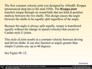 The first constant velocity joint was designed by AlfredH. Rzeppa (pronounced shep’pa) in the mid-1920s. The  Rzeppa joint  transfers torque through six round balls that are held in position midway between the two shafts. This design causes the angle between the shafts to be equally split regardless of the angle.  Because the angle is always split equally, torque is transferred equally without the change in speed (velocity) that occurs in Cardan-style U-joints. This style of joint results in a constant velocity between driving and driven shafts. It can also function at angles greater than simple U-joints can, up to 40 degrees. See Figure 96–12.  Continued 