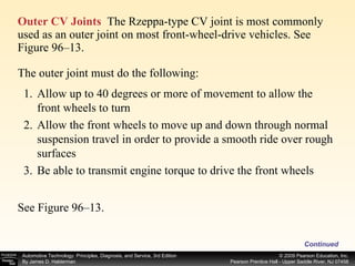 Outer CV Joints   The Rzeppa-type CV joint is most commonly used as an outer joint on most front-wheel-drive vehicles. See Figure 96–13.  Continued The outer joint must do the following: Allow up to 40 degrees or more of movement to allow the front wheels to turn Allow the front wheels to move up and down through normal suspension travel in order to provide a smooth ride over rough surfaces Be able to transmit engine torque to drive the front wheels See Figure 96–13.  